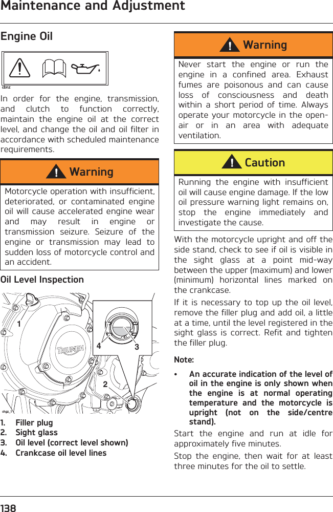 Maintenance and Adjustment138Engine OilIn  order  for  the  engine,  transmission,and  clutch  to  function  correctly,maintain  the  engine  oil  at  the  correctlevel, and change the  oil and oil filter  inaccordance with scheduled maintenancerequirements.Oil Level Inspection1. Filler plug2. Sight glass3. Oil level (correct level shown)4. Crankcase oil level linesWith the motorcycle upright and off theside stand, check to see if oil is visible inthe  sight  glass  at  a  point  mid-waybetween the upper (maximum) and lower(minimum)  horizontal  lines  marked  onthe crankcase.If it  is necessary  to top  up the  oil level,remove the filler plug and add oil, a littleat a time, until the level registered in thesight  glass  is  correct.  Refit  and  tightenthe filler plug.Note:• An accurate indication of the level ofoil in the engine is only shown whenthe  engine  is  at  normal  operatingtemperature  and  the  motorcycle  isupright  (not  on  the  side/centrestand).Start  the  engine  and  run  at  idle  forapproximately five minutes.Stop  the  engine,  then  wait  for  at  leastthree minutes for the oil to settle.WarningMotorcycle operation with insufficient,deteriorated,  or  contaminated  engineoil will cause accelerated  engine wearand  may  result  in  engine  ortransmission  seizure.  Seizure  of  theengine  or  transmission  may  lead  tosudden loss of motorcycle control andan accident.cbnz2431chgz_1WarningNever  start  the  engine  or  run  theengine  in  a  confined  area.  Exhaustfumes  are  poisonous  and  can  causeloss  of  consciousness  and  deathwithin  a  short  period  of  time.  Alwaysoperate your motorcycle in the open-air  or  in  an  area  with  adequateventilation.CautionRunning  the  engine  with  insufficientoil will cause engine damage. If the lowoil pressure warning light remains on,stop  the  engine  immediately  andinvestigate the cause.