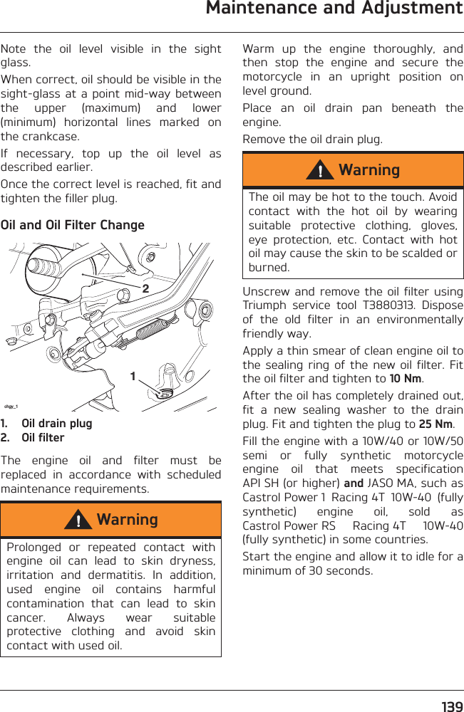 Maintenance and Adjustment139Note  the  oil  level  visible  in  the  sightglass.When correct, oil should be visible in thesight-glass at a point  mid-way betweenthe  upper  (maximum)  and  lower(minimum)  horizontal  lines  marked  onthe crankcase.If  necessary,  top  up  the  oil  level  asdescribed earlier.Once the correct level is reached, fit andtighten the filler plug.Oil and Oil Filter Change1. Oil drain plug2. Oil filterThe  engine  oil  and  filter  must  bereplaced  in  accordance  with  scheduledmaintenance requirements.Warm  up  the  engine  thoroughly,  andthen  stop  the  engine  and  secure  themotorcycle  in  an  upright  position  onlevel ground.Place  an  oil  drain  pan  beneath  theengine.Remove the oil drain plug.Unscrew  and remove the  oil filter  usingTriumph  service  tool  T3880313.  Disposeof  the  old  filter  in  an  environmentallyfriendly way.Apply a thin smear of clean engine oil tothe sealing  ring  of the  new  oil filter.  Fitthe oil filter and tighten to 10 Nm.After the oil has completely drained out,fit  a  new  sealing  washer  to  the  drainplug. Fit and tighten the plug to 25 Nm.Fill the engine with a 10W/40 or 10W/50semi  or  fully  synthetic  motorcycleengine  oil  that  meets  specificationAPI SH (or higher) and JASO MA, such asCastrol Power 1  Racing 4T  10W-40  (fullysynthetic)  engine  oil,  sold  asCastrol Power RS  Racing 4T  10W-40(fully synthetic) in some countries.Start the engine and allow it to idle for aminimum of 30 seconds.WarningProlonged  or  repeated  contact  withengine  oil  can  lead  to  skin  dryness,irritation  and  dermatitis.  In  addition,used  engine  oil  contains  harmfulcontamination  that  can  lead  to  skincancer.  Always  wear  suitableprotective  clothing  and  avoid  skincontact with used oil.chgy_112WarningThe oil may be hot to the touch. Avoidcontact  with  the  hot  oil  by  wearingsuitable  protective  clothing,  gloves,eye  protection,  etc.  Contact  with  hotoil may cause the skin to be scalded orburned.