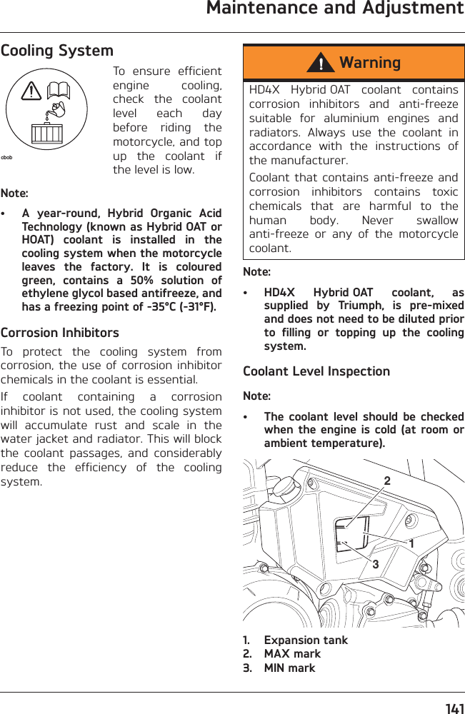 Maintenance and Adjustment141Cooling SystemTo  ensure  efficientengine  cooling,check  the  coolantlevel  each  daybefore  riding  themotorcycle, and topup  the  coolant  ifthe level is low.Note:• A  year-round,  Hybrid  Organic  AcidTechnology (known as Hybrid OAT orHOAT)  coolant  is  installed  in  thecooling system when the motorcycleleaves  the  factory.  It  is  colouredgreen,  contains  a  50%  solution  ofethylene glycol based antifreeze, andhas a freezing point of -35°C (-31°F).Corrosion InhibitorsTo  protect  the  cooling  system  fromcorrosion,  the  use  of  corrosion  inhibitorchemicals in the coolant is essential.If  coolant  containing  a  corrosioninhibitor is not used, the cooling systemwill  accumulate  rust  and  scale  in  thewater jacket and radiator. This will blockthe  coolant  passages,  and  considerablyreduce  the  efficiency  of  the  coolingsystem.Note:• HD4X  Hybrid OAT  coolant,  assupplied  by  Triumph,  is  pre-mixedand does not need to be diluted priorto  filling  or  topping  up  the  coolingsystem.Coolant Level InspectionNote:• The  coolant  level should  be  checkedwhen the  engine is  cold (at  room orambient temperature).1. Expansion tank2. MAX mark3. MIN markcbobWarningHD4X  Hybrid OAT  coolant  containscorrosion  inhibitors  and  anti-freezesuitable  for  aluminium  engines  andradiators.  Always  use  the  coolant  inaccordance  with  the  instructions  ofthe manufacturer.Coolant that  contains anti-freeze  andcorrosion  inhibitors  contains  toxicchemicals  that  are  harmful  to  thehuman  body.  Never  swallowanti-freeze  or  any  of  the  motorcyclecoolant.312