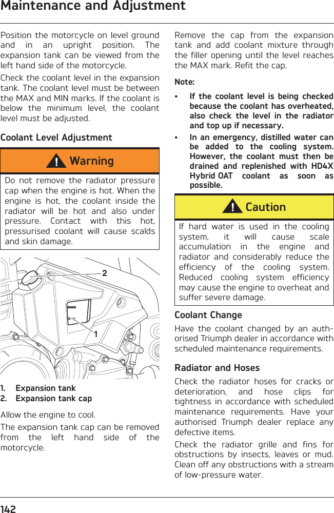 Maintenance and Adjustment142Position the motorcycle on level groundand  in  an  upright  position.  Theexpansion tank can  be viewed from theleft hand side of the motorcycle.Check the coolant level in the expansiontank. The coolant level must be betweenthe MAX and MIN marks. If the coolant isbelow  the  minimum  level,  the  coolantlevel must be adjusted.Coolant Level Adjustment1. Expansion tank2. Expansion tank capAllow the engine to cool.The expansion tank cap can be removedfrom  the  left  hand  side  of  themotorcycle.Remove  the  cap  from  the  expansiontank  and  add  coolant  mixture  throughthe filler opening until the level reachesthe MAX mark. Refit the cap.Note:• If  the  coolant  level is  being  checkedbecause the coolant has overheated,also  check  the  level  in  the  radiatorand top up if necessary.• In an emergency, distilled water canbe  added  to  the  cooling  system.However,  the  coolant  must  then  bedrained  and  replenished  with  HD4XHybrid OAT  coolant  as  soon  aspossible.Coolant ChangeHave  the  coolant  changed  by  an  auth-orised Triumph dealer in accordance withscheduled maintenance requirements.Radiator and HosesCheck  the  radiator  hoses  for  cracks  ordeterioration,  and  hose  clips  fortightness  in  accordance  with scheduledmaintenance  requirements.  Have  yourauthorised  Triumph  dealer  replace  anydefective items.Check  the  radiator  grille  and  fins  forobstructions  by  insects,  leaves  or  mud.Clean off any obstructions with a streamof low-pressure water.WarningDo  not  remove  the  radiator  pressurecap when the engine is hot. When theengine  is  hot,  the  coolant  inside  theradiator  will  be  hot  and  also  underpressure.  Contact  with  this  hot,pressurised  coolant  will  cause  scaldsand skin damage. 12CautionIf  hard  water  is  used  in  the  coolingsystem,  it  will  cause  scaleaccumulation  in  the  engine  andradiator  and  considerably  reduce  theefficiency  of  the  cooling  system.Reduced  cooling  system  efficiencymay cause the engine to overheat andsuffer severe damage.