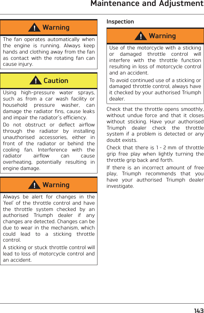 Maintenance and Adjustment143InspectionCheck that the throttle opens smoothly,without  undue  force  and  that  it  closeswithout  sticking.  Have  your  authorisedTriumph  dealer  check  the  throttlesystem  if  a  problem  is  detected  or  anydoubt exists.Check  that  there  is  1 - 2 mm  of  throttlegrip  free  play  when  lightly  turning  thethrottle grip back and forth.If  there  is  an  incorrect  amount  of  freeplay,  Triumph  recommends  that  youhave  your  authorised  Triumph  dealerinvestigate.WarningThe  fan  operates  automatically  whenthe  engine  is  running.  Always  keephands and clothing away from the fanas  contact  with  the  rotating  fan  cancause injury.CautionUsing  high-pressure  water  sprays,such  as  from  a  car  wash  facility  orhousehold  pressure  washer,  candamage the  radiator  fins, cause  leaksand impair the radiator&apos;s efficiency.Do  not  obstruct  or  deflect  airflowthrough  the  radiator  by  installingunauthorised  accessories,  either  infront  of  the  radiator  or  behind  thecooling  fan.  Interference  with  theradiator  airflow  can  causeoverheating,  potentially  resulting  inengine damage.WarningAlways  be  alert  for  changes  in  the&apos;feel&apos;  of  the  throttle  control  and  havethe  throttle  system  checked  by  anauthorised  Triumph  dealer  if  anychanges are detected. Changes can bedue to wear  in  the mechanism, whichcould  lead  to  a  sticking  throttlecontrol.A sticking or stuck throttle control willlead to loss of motorcycle control andan accident.WarningUse of  the  motorcycle  with  a stickingor  damaged  throttle  control  willinterfere  with  the  throttle  functionresulting in loss of motorcycle controland an accident.To avoid continued use of a sticking ordamaged throttle control, always haveit checked by your authorised Triumphdealer.