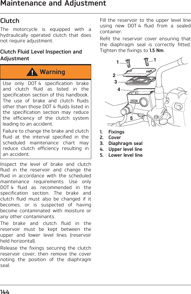 Maintenance and Adjustment144ClutchThe  motorcycle  is  equipped  with  ahydraulically  operated  clutch  that  doesnot require adjustment.Clutch Fluid Level Inspection and AdjustmentInspect  the  level  of  brake  and  clutchfluid  in  the  reservoir  and  change  thefluid  in  accordance  with  the  scheduledmaintenance  requirements.  Use  onlyDOT 4  fluid  as  recommended  in  thespecification  section.  The  brake  andclutch  fluid  must  also  be  changed  if  itbecomes,  or  is  suspected  of  havingbecome  contaminated  with  moisture  orany other contaminants.The  brake  and  clutch  fluid  in  thereservoir  must  be  kept  between  theupper  and  lower  level  lines  (reservoirheld horizontal).Release  the  fixings  securing  the  clutchreservoir  cover,  then  remove  the  covernoting  the  position  of  the  diaphragmseal.Fill  the  reservoir  to  the  upper  level  lineusing  new  DOT 4  fluid  from  a  sealedcontainer.Refit  the  reservoir  cover  ensuring  thatthe  diaphragm  seal  is  correctly  fitted.Tighten the fixings to 1.5 Nm.1. Fixings2. Cover3. Diaphragm seal4. Upper level line5. Lower level lineWarningUse  only  DOT 4  specification  brakeand  clutch  fluid  as  listed  in  thespecification section of this handbook.The  use  of  brake  and  clutch  fluidsother than those DOT 4 fluids listed inthe  specification  section  may  reducethe  efficiency  of  the  clutch  systemleading to an accident.Failure to change the brake and clutchfluid  at  the  interval  specified  in  thescheduled  maintenance  chart  mayreduce  clutch  efficiency  resulting  inan accident.511234