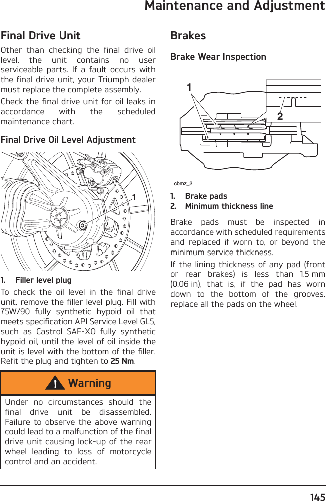 Maintenance and Adjustment145Final Drive UnitOther  than  checking  the  final  drive  oillevel,  the  unit  contains  no  userserviceable  parts.  If  a  fault  occurs  withthe final drive unit, your Triumph dealermust replace the complete assembly.Check the final drive unit for oil leaks inaccordance  with  the  scheduledmaintenance chart.Final Drive Oil Level Adjustment1. Filler level plugTo  check  the  oil  level  in  the  final  driveunit, remove the filler level plug. Fill with75W/90  fully  synthetic  hypoid  oil  thatmeets specification API Service Level GL5,such  as  Castrol  SAF-XO  fully  synthetichypoid oil, until the level of oil inside theunit is level with the bottom of the filler.Refit the plug and tighten to 25 Nm.BrakesBrake Wear Inspection1. Brake pads2. Minimum thickness lineBrake  pads  must  be  inspected  inaccordance with scheduled requirementsand  replaced  if  worn  to,  or  beyond  theminimum service thickness.If the  lining  thickness  of any  pad  (frontor  rear  brakes)  is  less  than  1.5 mm(0.06 in),  that  is,  if  the  pad  has  worndown  to  the  bottom  of  the  grooves,replace all the pads on the wheel.WarningUnder  no  circumstances  should  thefinal  drive  unit  be  disassembled.Failure  to  observe  the  above warningcould lead to a malfunction of the finaldrive unit causing lock-up of the rearwheel  leading  to  loss  of  motorcyclecontrol and an accident.1cbmz_212