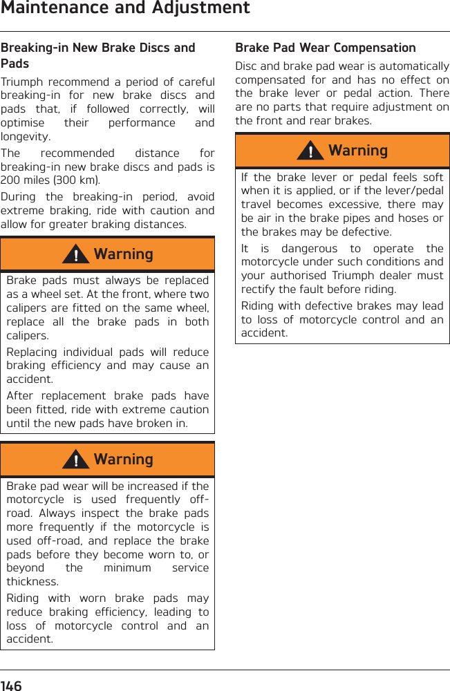 Maintenance and Adjustment146Breaking-in New Brake Discs and PadsTriumph  recommend  a  period  of  carefulbreaking-in  for  new  brake  discs  andpads  that,  if  followed  correctly,  willoptimise  their  performance  andlongevity.The  recommended  distance  forbreaking-in new brake discs and pads is200 miles (300 km).During  the  breaking-in  period,  avoidextreme  braking,  ride  with  caution  andallow for greater braking distances.Brake Pad Wear CompensationDisc and brake pad wear is automaticallycompensated  for  and  has  no  effect  onthe  brake  lever  or  pedal  action.  Thereare no parts that require adjustment onthe front and rear brakes.WarningBrake  pads  must  always  be  replacedas a wheel set. At the front, where twocalipers are fitted on the same wheel,replace  all  the  brake  pads  in  bothcalipers.Replacing  individual  pads  will  reducebraking  efficiency  and  may  cause  anaccident.After  replacement  brake  pads  havebeen fitted, ride with extreme cautionuntil the new pads have broken in.WarningBrake pad wear will be increased if themotorcycle  is  used  frequently  off-road.  Always  inspect  the  brake  padsmore  frequently  if  the  motorcycle  isused  off-road,  and  replace  the  brakepads  before  they  become  worn  to,  orbeyond  the  minimum  servicethickness.Riding  with  worn  brake  pads  mayreduce  braking  efficiency,  leading  toloss  of  motorcycle  control  and  anaccident.WarningIf  the  brake  lever  or  pedal  feels  softwhen it is applied, or if the lever/pedaltravel  becomes  excessive,  there  maybe air in the brake pipes and hoses orthe brakes may be defective.It  is  dangerous  to  operate  themotorcycle under such conditions andyour  authorised  Triumph  dealer  mustrectify the fault before riding.Riding with defective brakes may leadto  loss  of  motorcycle  control  and  anaccident.