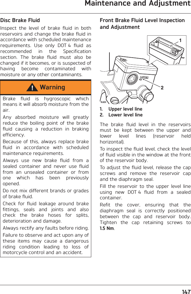 Maintenance and Adjustment147Disc Brake FluidInspect  the  level  of  brake  fluid  in  bothreservoirs and change the brake fluid inaccordance with scheduled maintenancerequirements.  Use  only  DOT 4  fluid  asrecommended  in  the  Specificationsection.  The  brake  fluid  must  also  bechanged if it becomes, or is suspected ofhaving  become  contaminated  withmoisture or any other contaminants.Front Brake Fluid Level Inspection and Adjustment1. Upper level line2. Lower level lineThe  brake  fluid  level  in  the  reservoirsmust  be  kept  between  the  upper  andlower  level  lines  (reservoir  heldhorizontal).To inspect the fluid level, check the levelof fluid visible in the window at the frontof the reservoir body.To adjust the fluid level, release the capscrews  and  remove  the  reservoir  capand the diaphragm seal.Fill  the  reservoir  to  the  upper  level  lineusing  new  DOT 4  fluid  from  a  sealedcontainer.Refit  the  cover,  ensuring  that  thediaphragm  seal  is  correctly  positionedbetween  the  cap  and  reservoir  body.Tighten  the  cap  retaining  screws  to1.5 Nm.WarningBrake  fluid  is  hygroscopic  whichmeans it will absorb moisture from theair.Any  absorbed  moisture  will  greatlyreduce  the  boiling  point  of  the  brakefluid  causing  a  reduction  in  brakingefficiency.Because  of  this,  always replace brakefluid  in  accordance  with  scheduledmaintenance requirements.Always  use  new  brake  fluid  from  asealed  container  and  never  use  fluidfrom  an  unsealed  container  or  fromone  which  has  been  previouslyopened.Do not mix different brands or gradesof brake fluid.Check  for  fluid  leakage  around  brakefittings,  seals  and  joints  and  alsocheck  the  brake  hoses  for  splits,deterioration and damage.Always rectify any faults before riding.Failure to observe and act upon any ofthese  items  may  cause  a  dangerousriding  condition  leading  to  loss  ofmotorcycle control and an accident.21