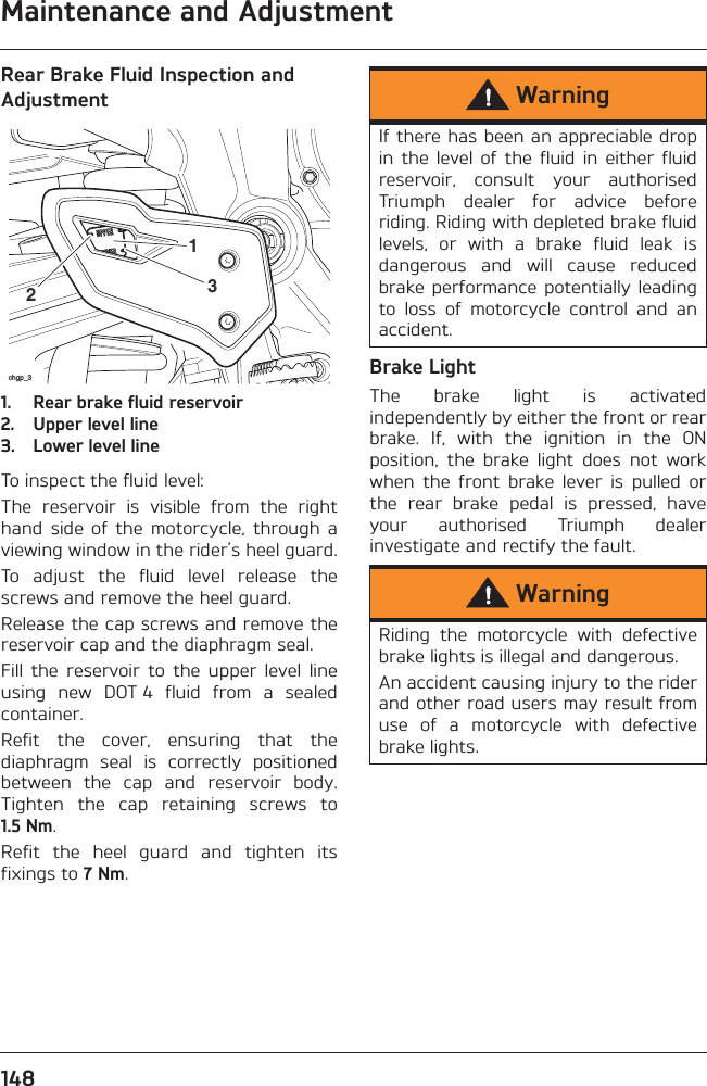 Maintenance and Adjustment148Rear Brake Fluid Inspection and Adjustment1. Rear brake fluid reservoir2. Upper level line3. Lower level lineTo inspect the fluid level:The  reservoir  is  visible  from  the  righthand  side  of  the  motorcycle,  through  aviewing window in the rider’s heel guard.To  adjust  the  fluid  level  release  thescrews and remove the heel guard.Release the cap screws and remove thereservoir cap and the diaphragm seal.Fill  the  reservoir  to  the  upper  level  lineusing  new  DOT 4  fluid  from  a  sealedcontainer.Refit  the  cover,  ensuring  that  thediaphragm  seal  is  correctly  positionedbetween  the  cap  and  reservoir  body.Tighten  the  cap  retaining  screws  to1.5 Nm.Refit  the  heel  guard  and  tighten  itsfixings to 7 Nm.Brake LightThe  brake  light  is  activatedindependently by either the front or rearbrake.  If,  with  the  ignition  in  the  ONposition,  the  brake  light  does  not  workwhen  the  front  brake  lever  is  pulled  orthe  rear  brake  pedal  is  pressed,  haveyour  authorised  Triumph  dealerinvestigate and rectify the fault.chgp_3213WarningIf there has been an appreciable dropin  the  level  of  the  fluid  in  either  fluidreservoir,  consult  your  authorisedTriumph  dealer  for  advice  beforeriding. Riding with depleted brake fluidlevels,  or  with  a  brake  fluid  leak  isdangerous  and  will  cause  reducedbrake performance potentially  leadingto  loss  of  motorcycle  control  and  anaccident.WarningRiding  the  motorcycle  with  defectivebrake lights is illegal and dangerous.An accident causing injury to the riderand other road users may result fromuse  of  a  motorcycle  with  defectivebrake lights.