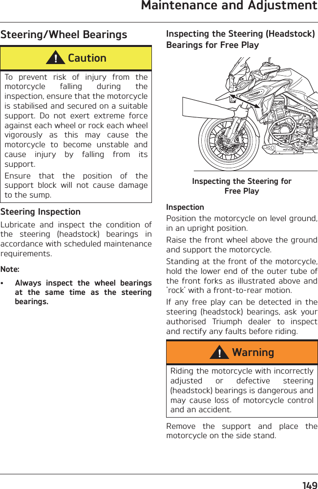 Maintenance and Adjustment149Steering/Wheel BearingsSteering InspectionLubricate  and  inspect  the  condition  ofthe  steering  (headstock)  bearings  inaccordance with scheduled maintenancerequirements.Note:• Always  inspect  the  wheel  bearingsat  the  same  time  as  the  steeringbearings.Inspecting the Steering (Headstock) Bearings for Free PlayInspecting the Steering for Free PlayInspectionPosition the motorcycle on level ground,in an upright position.Raise the front wheel above the groundand support the motorcycle.Standing at the front of the motorcycle,hold the lower end of the outer tube ofthe front  forks as  illustrated above and&apos;rock&apos; with a front-to-rear motion.If  any  free  play  can  be  detected  in  thesteering  (headstock)  bearings,  ask  yourauthorised  Triumph  dealer  to  inspectand rectify any faults before riding.Remove  the  support  and  place  themotorcycle on the side stand.CautionTo  prevent  risk  of  injury  from  themotorcycle  falling  during  theinspection, ensure that the motorcycleis stabilised and secured on a suitablesupport.  Do  not  exert  extreme  forceagainst each wheel or rock each wheelvigorously  as  this  may  cause  themotorcycle  to  become  unstable  andcause  injury  by  falling  from  itssupport.Ensure  that  the  position  of  thesupport  block  will  not  cause  damageto the sump.WarningRiding the motorcycle with incorrectlyadjusted  or  defective  steering(headstock) bearings is dangerous andmay  cause  loss  of  motorcycle  controland an accident.