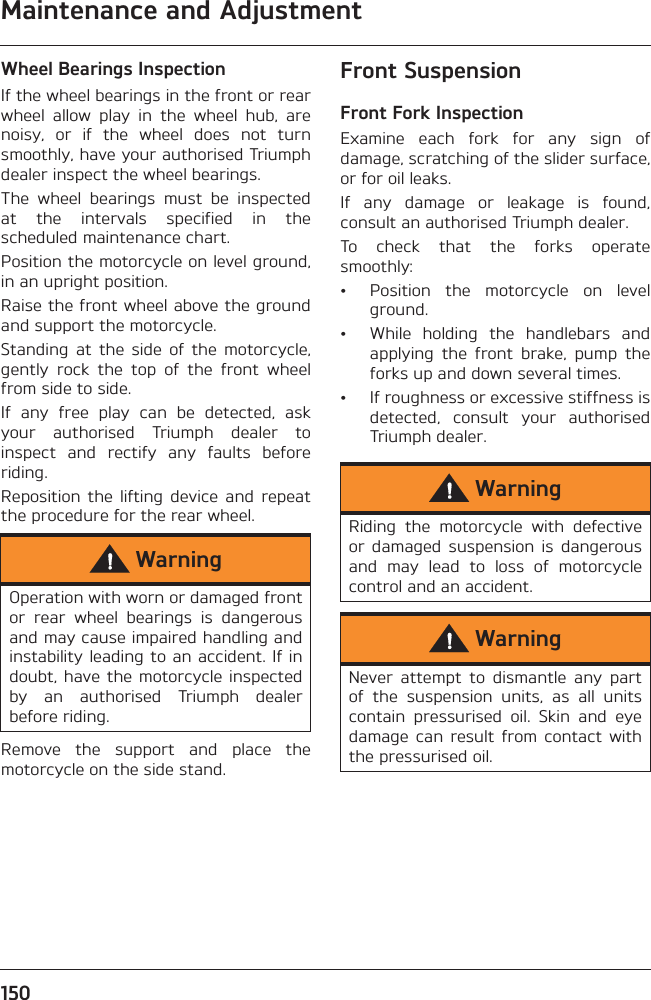 Maintenance and Adjustment150Wheel Bearings InspectionIf the wheel bearings in the front or rearwheel  allow  play  in  the  wheel  hub,  arenoisy,  or  if  the  wheel  does  not  turnsmoothly, have your authorised Triumphdealer inspect the wheel bearings.The  wheel  bearings  must  be  inspectedat  the  intervals  specified  in  thescheduled maintenance chart.Position the motorcycle on level ground,in an upright position.Raise the front wheel above the groundand support the motorcycle.Standing  at  the  side  of  the  motorcycle,gently  rock  the  top  of  the  front  wheelfrom side to side.If  any  free  play  can  be  detected,  askyour  authorised  Triumph  dealer  toinspect  and  rectify  any  faults  beforeriding.Reposition  the  lifting  device  and  repeatthe procedure for the rear wheel.Remove  the  support  and  place  themotorcycle on the side stand.Front SuspensionFront Fork InspectionExamine  each  fork  for  any  sign  ofdamage, scratching of the slider surface,or for oil leaks.If  any  damage  or  leakage  is  found,consult an authorised Triumph dealer.To  check  that  the  forks  operatesmoothly:• Position  the  motorcycle  on  levelground.• While  holding  the  handlebars  andapplying  the  front  brake,  pump  theforks up and down several times.• If roughness or excessive stiffness isdetected,  consult  your  authorisedTriumph dealer.WarningOperation with worn or damaged frontor  rear  wheel  bearings  is  dangerousand may cause impaired handling andinstability leading to an accident. If indoubt, have the  motorcycle inspectedby  an  authorised  Triumph  dealerbefore riding.WarningRiding  the  motorcycle  with  defectiveor  damaged  suspension  is  dangerousand  may  lead  to  loss  of  motorcyclecontrol and an accident.WarningNever  attempt  to  dismantle  any  partof  the  suspension  units,  as  all  unitscontain  pressurised  oil.  Skin  and  eyedamage  can  result  from  contact  withthe pressurised oil.