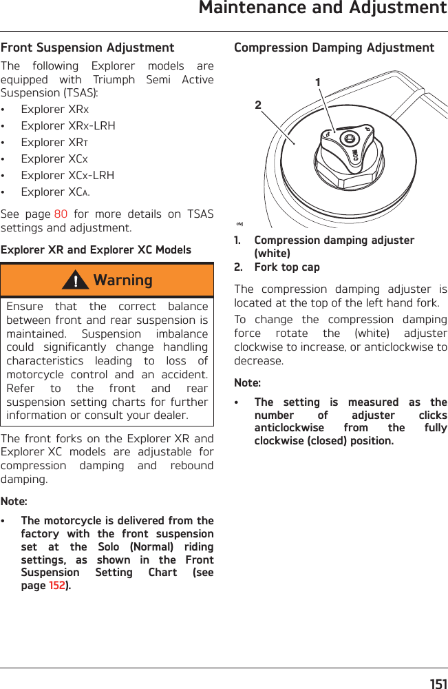 Maintenance and Adjustment151Front Suspension AdjustmentThe  following  Explorer  models  areequipped  with  Triumph  Semi  ActiveSuspension (TSAS):• Explorer XRX• Explorer XRX-LRH• Explorer XRT• Explorer XCX• Explorer XCX-LRH• Explorer XCA.See  page 80  for  more  details  on  TSASsettings and adjustment.Explorer XR and Explorer XC ModelsThe front  forks  on the  Explorer XR  andExplorer XC  models  are  adjustable  forcompression  damping  and  rebounddamping.Note:• The motorcycle is delivered from thefactory  with  the  front  suspensionset  at  the  Solo  (Normal)  ridingsettings,  as  shown  in  the  FrontSuspension  Setting  Chart  (seepage 152).Compression Damping Adjustment1. Compression damping adjuster (white)2. Fork top capThe  compression  damping  adjuster  islocated at the top of the left hand fork.To  change  the  compression  dampingforce  rotate  the  (white)  adjusterclockwise to increase, or anticlockwise todecrease.Note:• The  setting  is  measured  as  thenumber  of  adjuster  clicksanticlockwise  from  the  fullyclockwise (closed) position.WarningEnsure  that  the  correct  balancebetween front and rear suspension ismaintained.  Suspension  imbalancecould  significantly  change  handlingcharacteristics  leading  to  loss  ofmotorcycle  control  and  an  accident.Refer  to  the  front  and  rearsuspension  setting  charts  for  furtherinformation or consult your dealer.civj21