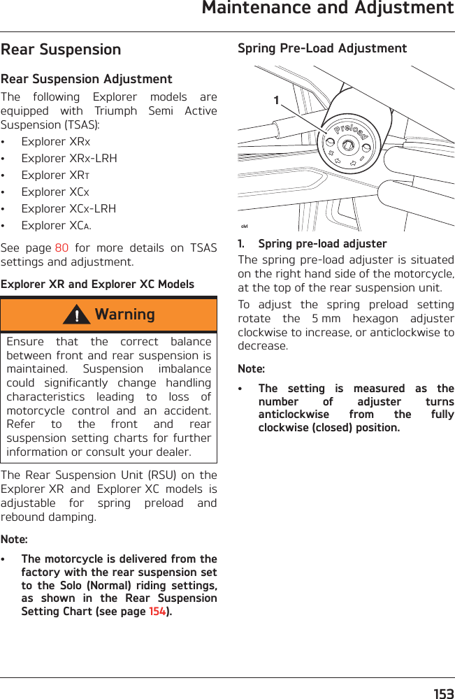 Maintenance and Adjustment153Rear SuspensionRear Suspension AdjustmentThe  following  Explorer  models  areequipped  with  Triumph  Semi  ActiveSuspension (TSAS):• Explorer XRX• Explorer XRX-LRH• Explorer XRT• Explorer XCX• Explorer XCX-LRH• Explorer XCA.See  page 80  for  more  details  on  TSASsettings and adjustment.Explorer XR and Explorer XC ModelsThe  Rear  Suspension  Unit  (RSU)  on  theExplorer XR  and  Explorer XC  models  isadjustable  for  spring  preload  andrebound damping.Note:• The motorcycle is delivered from thefactory with the rear suspension setto  the  Solo  (Normal)  riding  settings,as  shown  in  the  Rear  SuspensionSetting Chart (see page 154).Spring Pre-Load Adjustment1. Spring pre-load adjusterThe spring pre-load adjuster is situatedon the right hand side of the motorcycle,at the top of the rear suspension unit.To  adjust  the  spring  preload  settingrotate  the  5 mm  hexagon  adjusterclockwise to increase, or anticlockwise todecrease.Note:• The  setting  is  measured  as  thenumber  of  adjuster  turnsanticlockwise  from  the  fullyclockwise (closed) position.WarningEnsure  that  the  correct  balancebetween front and rear suspension ismaintained.  Suspension  imbalancecould  significantly  change  handlingcharacteristics  leading  to  loss  ofmotorcycle  control  and  an  accident.Refer  to  the  front  and  rearsuspension  setting  charts  for  furtherinformation or consult your dealer.civl1