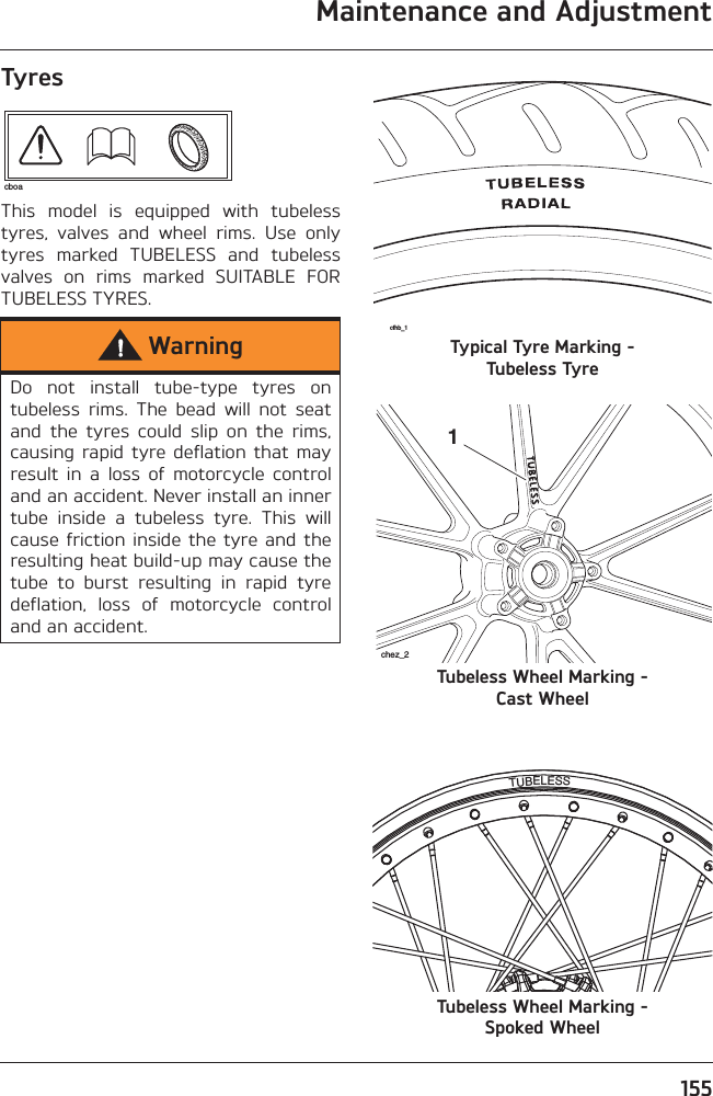 Maintenance and Adjustment155TyresThis  model  is  equipped  with  tubelesstyres,  valves  and  wheel  rims.  Use  onlytyres  marked  TUBELESS  and  tubelessvalves  on  rims  marked  SUITABLE  FORTUBELESS TYRES.Typical Tyre Marking - Tubeless TyreTubeless Wheel Marking - Cast WheelTubeless Wheel Marking - Spoked WheelWarningDo  not  install  tube-type  tyres  ontubeless  rims.  The  bead  will  not  seatand  the  tyres  could  slip  on  the  rims,causing rapid  tyre deflation  that  mayresult  in  a  loss  of  motorcycle  controland an accident. Never install an innertube  inside  a  tubeless  tyre.  This  willcause friction  inside  the  tyre and theresulting heat build-up may cause thetube  to  burst  resulting  in  rapid  tyredeflation,  loss  of  motorcycle  controland an accident.cboacfhb_11chez_2TUBELESS