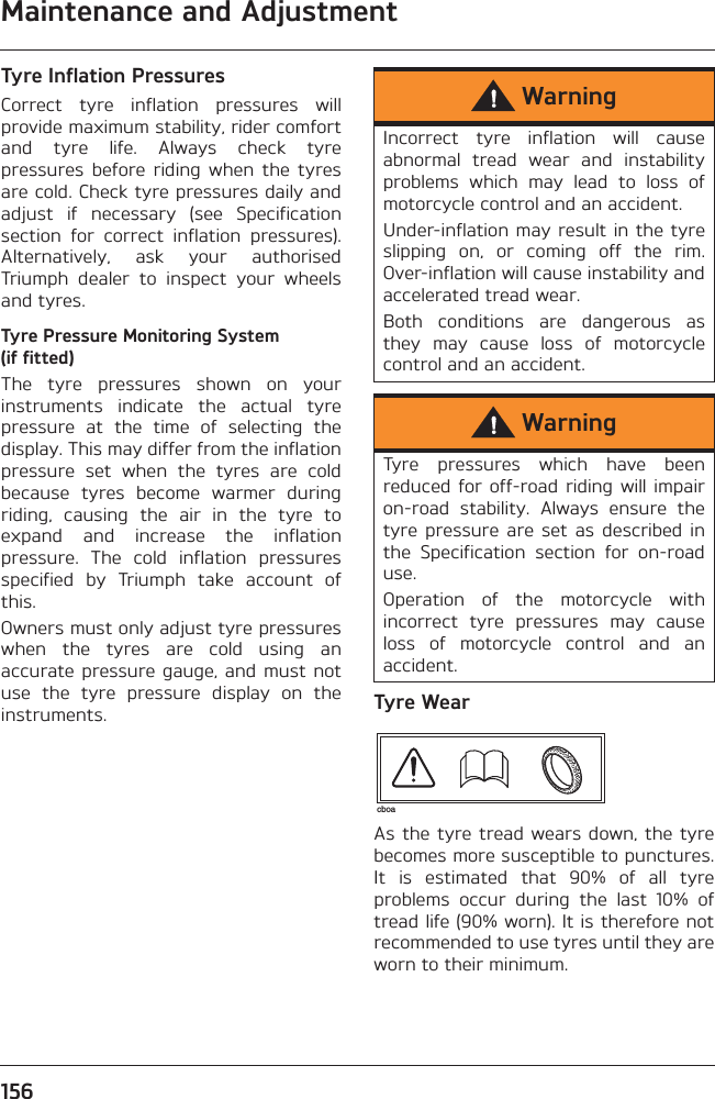 Maintenance and Adjustment156Tyre Inflation PressuresCorrect  tyre  inflation  pressures  willprovide maximum stability, rider comfortand  tyre  life.  Always  check  tyrepressures  before  riding  when  the  tyresare cold. Check tyre pressures daily andadjust  if  necessary  (see  Specificationsection  for  correct  inflation  pressures).Alternatively,  ask  your  authorisedTriumph  dealer  to  inspect  your  wheelsand tyres.Tyre Pressure Monitoring System (if fitted)The  tyre  pressures  shown  on  yourinstruments  indicate  the  actual  tyrepressure  at  the  time  of  selecting  thedisplay. This may differ from the inflationpressure  set  when  the  tyres  are  coldbecause  tyres  become  warmer  duringriding,  causing  the  air  in  the  tyre  toexpand  and  increase  the  inflationpressure.  The  cold  inflation  pressuresspecified  by  Triumph  take  account  ofthis.Owners must only adjust tyre pressureswhen  the  tyres  are  cold  using  anaccurate pressure gauge, and must  notuse  the  tyre  pressure  display  on  theinstruments. Tyre WearAs the tyre  tread wears down,  the tyrebecomes more susceptible to punctures.It  is  estimated  that  90%  of  all  tyreproblems  occur  during  the  last  10%  oftread life (90% worn). It is therefore notrecommended to use tyres until they areworn to their minimum.WarningIncorrect  tyre  inflation  will  causeabnormal  tread  wear  and  instabilityproblems  which  may  lead  to  loss  ofmotorcycle control and an accident.Under-inflation may result in the tyreslipping  on,  or  coming  off  the  rim.Over-inflation will cause instability andaccelerated tread wear.Both  conditions  are  dangerous  asthey  may  cause  loss  of  motorcyclecontrol and an accident.WarningTyre  pressures  which  have  beenreduced for  off-road riding  will impairon-road  stability.  Always  ensure  thetyre  pressure  are  set  as  described  inthe  Specification  section  for  on-roaduse.Operation  of  the  motorcycle  withincorrect  tyre  pressures  may  causeloss  of  motorcycle  control  and  anaccident.cboa