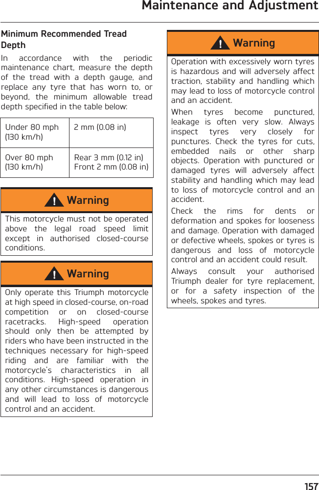 Maintenance and Adjustment157Minimum Recommended Tread DepthIn  accordance  with  the  periodicmaintenance  chart,  measure  the  depthof  the  tread  with  a  depth  gauge,  andreplace  any  tyre  that  has  worn  to,  orbeyond,  the  minimum  allowable  treaddepth specified in the table below:Under 80 mph (130 km/h)2 mm (0.08 in)Over 80 mph (130 km/h)Rear 3 mm (0.12 in) Front 2 mm (0.08 in)WarningThis motorcycle must not be operatedabove  the  legal  road  speed  limitexcept  in  authorised  closed-courseconditions.WarningOnly  operate  this  Triumph  motorcycleat high speed in closed-course, on-roadcompetition  or  on  closed-courseracetracks.  High-speed  operationshould  only  then  be  attempted  byriders who have been instructed in thetechniques  necessary  for  high-speedriding  and  are  familiar  with  themotorcycle&apos;s  characteristics  in  allconditions.  High-speed  operation  inany other circumstances is dangerousand  will  lead  to  loss  of  motorcyclecontrol and an accident.WarningOperation with excessively worn tyresis hazardous and will adversely affecttraction,  stability  and  handling  whichmay lead to loss of motorcycle controland an accident.When  tyres  become  punctured,leakage  is  often  very  slow.  Alwaysinspect  tyres  very  closely  forpunctures.  Check  the  tyres  for  cuts,embedded  nails  or  other  sharpobjects.  Operation  with  punctured  ordamaged  tyres  will  adversely  affectstability and handling which may leadto  loss  of  motorcycle  control  and  anaccident.Check  the  rims  for  dents  ordeformation and spokes for loosenessand damage. Operation with damagedor defective wheels, spokes or tyres isdangerous  and  loss  of  motorcyclecontrol and an accident could result.Always  consult  your  authorisedTriumph  dealer  for  tyre  replacement,or  for  a  safety  inspection  of  thewheels, spokes and tyres.