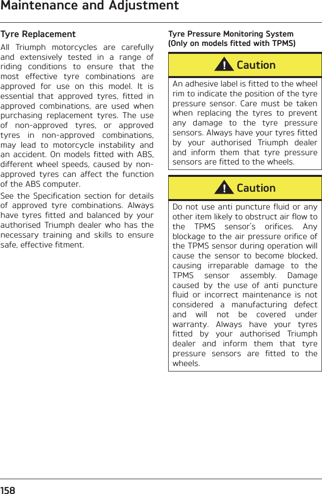 Maintenance and Adjustment158Tyre ReplacementAll  Triumph  motorcycles  are  carefullyand  extensively  tested  in  a  range  ofriding  conditions  to  ensure  that  themost  effective  tyre  combinations  areapproved  for  use  on  this  model.  It  isessential  that  approved  tyres,  fitted  inapproved  combinations,  are  used  whenpurchasing  replacement  tyres.  The  useof  non-approved  tyres,  or  approvedtyres  in  non-approved  combinations,may  lead  to  motorcycle  instability  andan accident.  On  models  fitted with  ABS,different  wheel  speeds,  caused  by  non-approved  tyres  can  affect  the  functionof the ABS computer.See  the  Specification  section  for  detailsof  approved  tyre  combinations.  Alwayshave  tyres  fitted  and  balanced  by  yourauthorised  Triumph  dealer  who  has  thenecessary  training  and  skills  to  ensuresafe, effective fitment.Tyre Pressure Monitoring System (Only on models fitted with TPMS)CautionAn adhesive label is fitted to the wheelrim to indicate the position of the tyrepressure  sensor.  Care  must  be  takenwhen  replacing  the  tyres  to  preventany  damage  to  the  tyre  pressuresensors. Always have your tyres fittedby  your  authorised  Triumph  dealerand  inform  them  that  tyre  pressuresensors are fitted to the wheels.CautionDo not use anti puncture fluid or anyother item likely to obstruct air flow tothe  TPMS  sensor&apos;s  orifices.  Anyblockage to the air pressure orifice ofthe TPMS sensor during operation willcause  the  sensor  to  become  blocked,causing  irreparable  damage  to  theTPMS  sensor  assembly.  Damagecaused  by  the  use  of  anti  puncturefluid  or  incorrect  maintenance  is  notconsidered  a  manufacturing  defectand  will  not  be  covered  underwarranty.  Always  have  your  tyresfitted  by  your  authorised  Triumphdealer  and  inform  them  that  tyrepressure  sensors  are  fitted  to  thewheels.