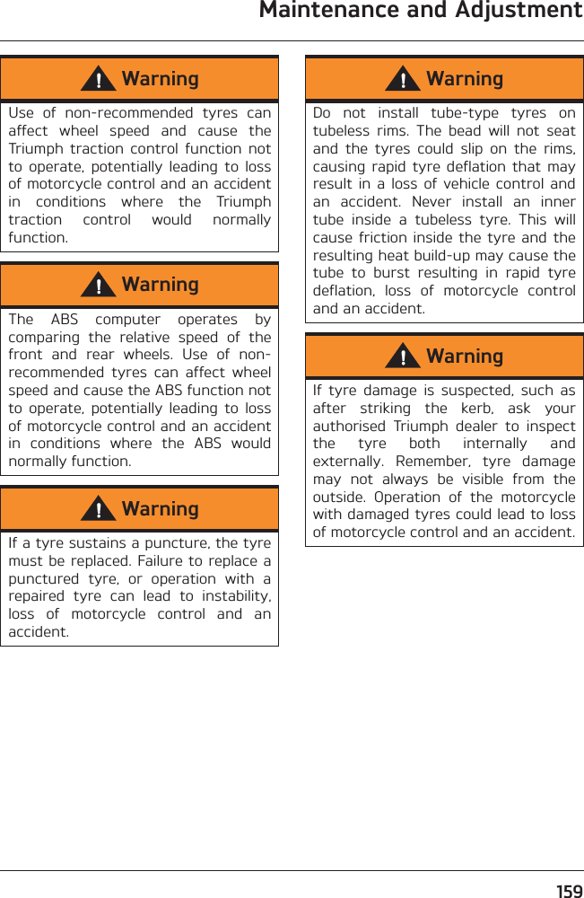 Maintenance and Adjustment159WarningUse  of  non-recommended  tyres  canaffect  wheel  speed  and  cause  theTriumph  traction  control  function  notto  operate,  potentially  leading  to  lossof motorcycle control and an accidentin  conditions  where  the  Triumphtraction  control  would  normallyfunction.WarningThe  ABS  computer  operates  bycomparing  the  relative  speed  of  thefront  and  rear  wheels.  Use  of  non-recommended  tyres  can  affect  wheelspeed and cause the ABS function notto  operate,  potentially  leading  to  lossof motorcycle control and an accidentin  conditions  where  the  ABS  wouldnormally function.WarningIf a tyre sustains a puncture, the tyremust be replaced. Failure to replace apunctured  tyre,  or  operation  with  arepaired  tyre  can  lead  to  instability,loss  of  motorcycle  control  and  anaccident.WarningDo  not  install  tube-type  tyres  ontubeless  rims.  The  bead  will  not  seatand  the  tyres  could  slip  on  the  rims,causing rapid  tyre  deflation that  mayresult  in  a  loss of  vehicle  control andan  accident.  Never  install  an  innertube  inside  a  tubeless  tyre.  This  willcause friction inside the  tyre and theresulting heat build-up may cause thetube  to  burst  resulting  in  rapid  tyredeflation,  loss  of  motorcycle  controland an accident.WarningIf  tyre  damage  is  suspected,  such  asafter  striking  the  kerb,  ask  yourauthorised  Triumph  dealer  to  inspectthe  tyre  both  internally  andexternally.  Remember,  tyre  damagemay  not  always  be  visible  from  theoutside.  Operation  of  the  motorcyclewith damaged tyres could lead to lossof motorcycle control and an accident.