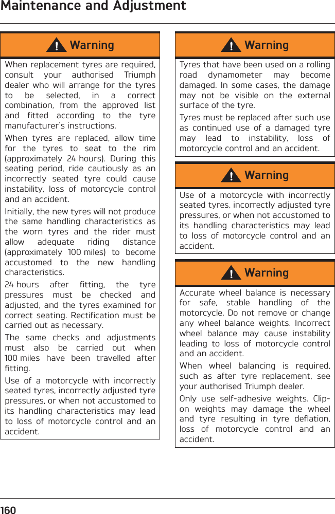 Maintenance and Adjustment160WarningWhen replacement tyres are required,consult  your  authorised  Triumphdealer  who  will  arrange  for  the  tyresto  be  selected,  in  a  correctcombination,  from  the  approved  listand  fitted  according  to  the  tyremanufacturer&apos;s instructions.When  tyres  are  replaced,  allow  timefor  the  tyres  to  seat  to  the  rim(approximately  24 hours).  During  thisseating  period,  ride  cautiously  as  anincorrectly  seated  tyre  could  causeinstability,  loss  of  motorcycle  controland an accident.Initially, the new tyres will not producethe  same  handling  characteristics  asthe  worn  tyres  and  the  rider  mustallow  adequate  riding  distance(approximately  100 miles)  to  becomeaccustomed  to  the  new  handlingcharacteristics.24 hours  after  fitting,  the  tyrepressures  must  be  checked  andadjusted,  and  the  tyres  examined  forcorrect  seating.  Rectification  must  becarried out as necessary.The  same  checks  and  adjustmentsmust  also  be  carried  out  when100 miles  have  been  travelled  afterfitting.Use  of  a  motorcycle  with  incorrectlyseated tyres, incorrectly adjusted tyrepressures, or when not accustomed toits  handling  characteristics  may  leadto  loss  of  motorcycle  control  and  anaccident.WarningTyres that have been used on a rollingroad  dynamometer  may  becomedamaged.  In some cases,  the  damagemay  not  be  visible  on  the  externalsurface of the tyre.Tyres must be replaced after such useas  continued  use  of  a  damaged  tyremay  lead  to  instability,  loss  ofmotorcycle control and an accident.WarningUse  of  a  motorcycle  with  incorrectlyseated tyres, incorrectly adjusted tyrepressures, or when not accustomed toits  handling  characteristics  may  leadto  loss  of  motorcycle  control  and  anaccident.WarningAccurate  wheel  balance  is  necessaryfor  safe,  stable  handling  of  themotorcycle. Do not remove  or  changeany  wheel  balance  weights.  Incorrectwheel  balance  may  cause  instabilityleading  to  loss  of  motorcycle  controland an accident.When  wheel  balancing  is  required,such  as  after  tyre  replacement,  seeyour authorised Triumph dealer.Only  use  self-adhesive  weights.  Clip-on  weights  may  damage  the  wheeland  tyre  resulting  in  tyre  deflation,loss  of  motorcycle  control  and  anaccident.