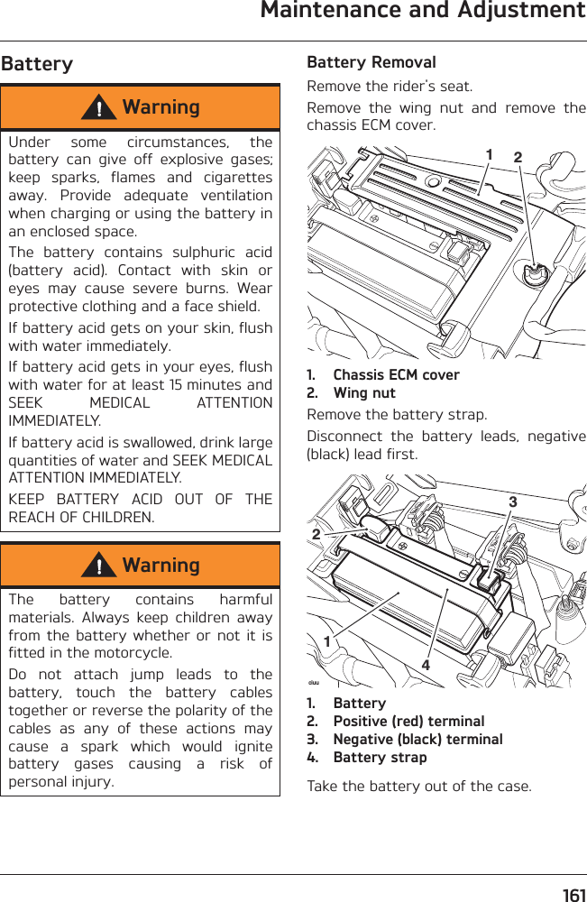 Maintenance and Adjustment161Battery Battery RemovalRemove the rider&apos;s seat.Remove  the  wing  nut  and  remove  thechassis ECM cover.1. Chassis ECM cover2. Wing nutRemove the battery strap.Disconnect  the  battery  leads,  negative(black) lead first.1. Battery2. Positive (red) terminal3. Negative (black) terminal4. Battery strapTake the battery out of the case.WarningUnder  some  circumstances,  thebattery  can  give  off  explosive  gases;keep  sparks,  flames  and  cigarettesaway.  Provide  adequate  ventilationwhen charging or using the battery inan enclosed space.The  battery  contains  sulphuric  acid(battery  acid).  Contact  with  skin  oreyes  may  cause  severe  burns.  Wearprotective clothing and a face shield.If battery acid gets on your skin, flushwith water immediately.If battery acid gets in your eyes, flushwith water for at least 15 minutes andSEEK  MEDICAL  ATTENTIONIMMEDIATELY.If battery acid is swallowed, drink largequantities of water and SEEK MEDICALATTENTION IMMEDIATELY.KEEP  BATTERY  ACID  OUT  OF  THEREACH OF CHILDREN.WarningThe  battery  contains  harmfulmaterials.  Always  keep  children  awayfrom  the  battery  whether  or not  it  isfitted in the motorcycle.Do  not  attach  jump  leads  to  thebattery,  touch  the  battery  cablestogether or reverse the polarity of thecables  as  any  of  these  actions  maycause  a  spark  which  would  ignitebattery  gases  causing  a  risk  ofpersonal injury.12ciuu1234