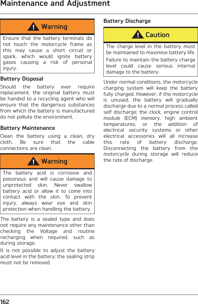 Maintenance and Adjustment162Battery DisposalShould  the  battery  ever  requirereplacement,  the  original  battery  mustbe handed to a recycling agent who willensure  that  the  dangerous  substancesfrom which the battery is manufactureddo not pollute the environment.Battery MaintenanceClean  the  battery  using  a  clean,  drycloth.  Be  sure  that  the  cableconnections are clean.The  battery  is  a  sealed  type  and  doesnot require any maintenance other thanchecking  the  Voltage  and  routinerecharging  when  required,  such  asduring storage. It  is  not  possible  to  adjust  the  batteryacid level in the battery; the sealing stripmust not be removed.Battery DischargeUnder normal conditions, the motorcyclecharging  system  will  keep  the  batteryfully charged. However, if the motorcycleis  unused,  the  battery  will  graduallydischarge due to a normal process calledself  discharge;  the  clock,  engine  controlmodule  (ECM)  memory,  high  ambienttemperatures,  or  the  addition  ofelectrical  security  systems  or  otherelectrical  accessories  will  all  increasethis  rate  of  battery  discharge.Disconnecting  the  battery  from  themotorcycle  during  storage  will  reducethe rate of discharge.WarningEnsure  that  the  battery  terminals  donot  touch  the  motorcycle  frame  asthis  may  cause  a  short  circuit  orspark,  which  would  ignite  batterygases  causing  a  risk  of  personalinjury.WarningThe  battery  acid  is  corrosive  andpoisonous  and  will  cause  damage  tounprotected  skin.  Never  swallowbattery  acid  or  allow  it  to  come  intocontact  with  the  skin.  To  preventinjury,  always  wear  eye  and  skinprotection when handling the battery.CautionThe  charge  level  in  the  battery  mustbe maintained to maximise battery life.Failure to maintain the battery chargelevel  could  cause  serious  internaldamage to the battery.