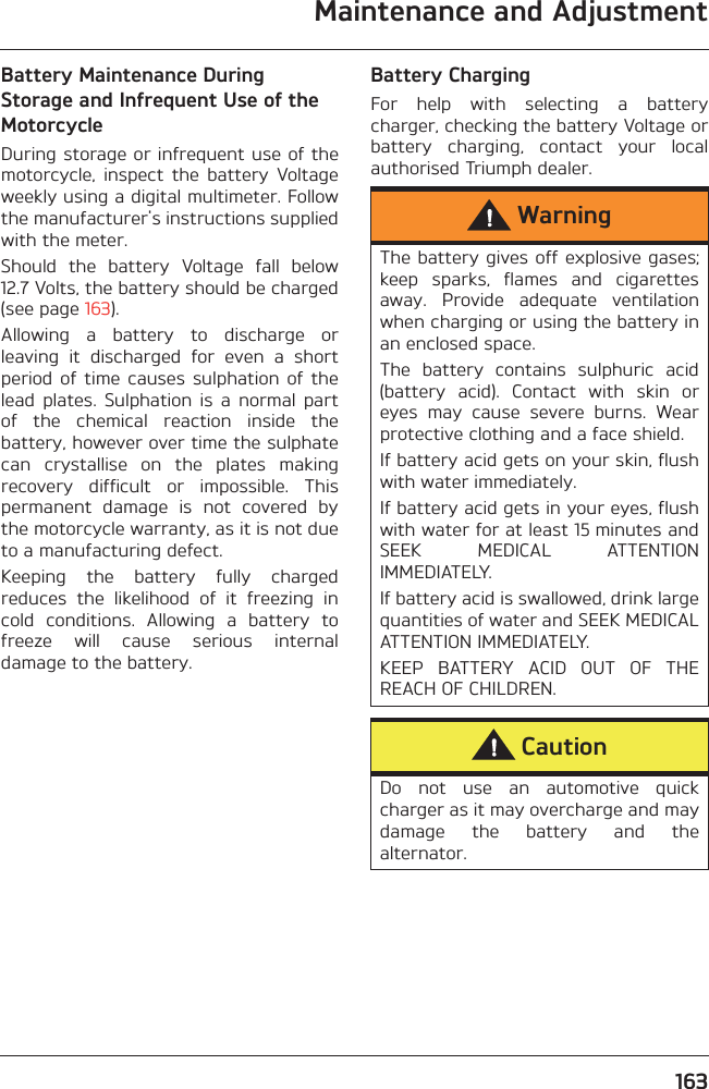 Maintenance and Adjustment163Battery Maintenance During Storage and Infrequent Use of the MotorcycleDuring storage or infrequent use of themotorcycle,  inspect  the  battery  Voltageweekly using a digital multimeter. Followthe manufacturer&apos;s instructions suppliedwith the meter.Should  the  battery  Voltage  fall  below12.7 Volts, the battery should be charged(see page 163).Allowing  a  battery  to  discharge  orleaving  it  discharged  for  even  a  shortperiod  of  time  causes  sulphation  of  thelead  plates.  Sulphation  is  a  normal  partof  the  chemical  reaction  inside  thebattery, however over time the sulphatecan  crystallise  on  the  plates  makingrecovery  difficult  or  impossible.  Thispermanent  damage  is  not  covered  bythe motorcycle warranty, as it is not dueto a manufacturing defect.Keeping  the  battery  fully  chargedreduces  the  likelihood  of  it  freezing  incold  conditions.  Allowing  a  battery  tofreeze  will  cause  serious  internaldamage to the battery.Battery ChargingFor  help  with  selecting  a  batterycharger, checking the battery Voltage orbattery  charging,  contact  your  localauthorised Triumph dealer.WarningThe battery gives off explosive gases;keep  sparks,  flames  and  cigarettesaway.  Provide  adequate  ventilationwhen charging or using the battery inan enclosed space.The  battery  contains  sulphuric  acid(battery  acid).  Contact  with  skin  oreyes  may  cause  severe  burns.  Wearprotective clothing and a face shield.If battery acid gets on your skin, flushwith water immediately.If battery acid gets in your eyes, flushwith water for at least 15 minutes andSEEK  MEDICAL  ATTENTIONIMMEDIATELY.If battery acid is swallowed, drink largequantities of water and SEEK MEDICALATTENTION IMMEDIATELY.KEEP  BATTERY  ACID  OUT  OF  THEREACH OF CHILDREN.CautionDo  not  use  an  automotive  quickcharger as it may overcharge and maydamage  the  battery  and  thealternator.