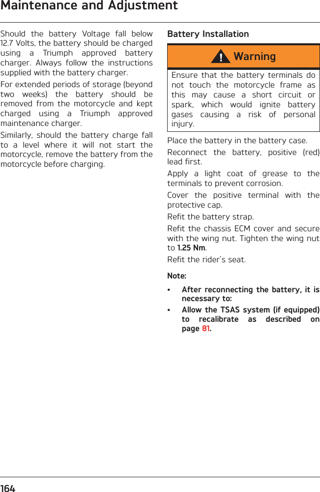 Maintenance and Adjustment164Should  the  battery  Voltage  fall  below12.7 Volts, the battery should be chargedusing  a  Triumph  approved  batterycharger.  Always  follow  the  instructionssupplied with the battery charger.For extended periods of storage (beyondtwo  weeks)  the  battery  should  beremoved  from  the  motorcycle  and  keptcharged  using  a  Triumph  approvedmaintenance charger.Similarly,  should  the  battery  charge  fallto  a  level  where  it  will  not  start  themotorcycle, remove the battery from themotorcycle before charging.Battery InstallationPlace the battery in the battery case.Reconnect  the  battery,  positive  (red)lead first.Apply  a  light  coat  of  grease  to  theterminals to prevent corrosion.Cover  the  positive  terminal  with  theprotective cap.Refit the battery strap.Refit the chassis ECM cover  and  securewith the wing nut. Tighten the wing nutto 1.25 Nm.Refit the rider&apos;s seat.Note:• After reconnecting  the  battery, it isnecessary to:• Allow the TSAS system (if equipped)to  recalibrate  as  described  onpage 81.WarningEnsure  that  the  battery  terminals  donot  touch  the  motorcycle  frame  asthis  may  cause  a  short  circuit  orspark,  which  would  ignite  batterygases  causing  a  risk  of  personalinjury.