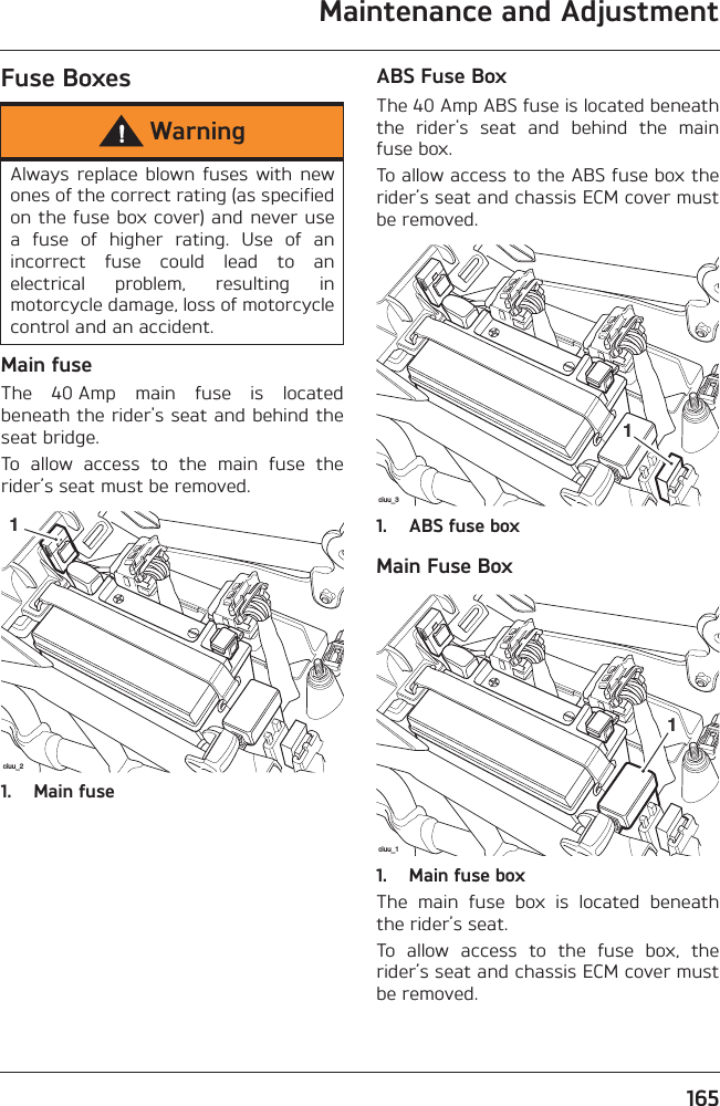 Maintenance and Adjustment165Fuse BoxesMain fuseThe  40 Amp  main  fuse  is  locatedbeneath the rider&apos;s seat and behind theseat bridge.To  allow  access  to  the  main  fuse  therider’s seat must be removed.1. Main fuseABS Fuse BoxThe 40 Amp ABS fuse is located beneaththe  rider&apos;s  seat  and  behind  the  mainfuse box.To allow access to the ABS fuse box therider’s seat and chassis ECM cover mustbe removed.1. ABS fuse boxMain Fuse Box1. Main fuse boxThe  main  fuse  box  is  located  beneaththe rider’s seat.To  allow  access  to  the  fuse  box,  therider’s seat and chassis ECM cover mustbe removed.WarningAlways replace  blown  fuses  with  newones of the correct rating (as specifiedon the fuse box cover) and never usea  fuse  of  higher  rating.  Use  of  anincorrect  fuse  could  lead  to  anelectrical  problem,  resulting  inmotorcycle damage, loss of motorcyclecontrol and an accident.ciuu_21ciuu_31ciuu_11