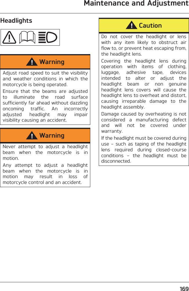 Maintenance and Adjustment169HeadlightsWarningAdjust road speed to suit the visibilityand  weather  conditions  in  which  themotorcycle is being operated.Ensure  that  the  beams  are  adjustedto  illuminate  the  road  surfacesufficiently far ahead without dazzlingoncoming  traffic.  An  incorrectlyadjusted  headlight  may  impairvisibility causing an accident.WarningNever  attempt  to  adjust  a  headlightbeam  when  the  motorcycle  is  inmotion.Any  attempt  to  adjust  a  headlightbeam  when  the  motorcycle  is  inmotion  may  result  in  loss  ofmotorcycle control and an accident.CautionDo  not  cover  the  headlight  or  lenswith  any  item  likely  to  obstruct  airflow to, or prevent heat escaping from,the headlight lens.Covering  the  headlight  lens  duringoperation  with  items  of  clothing,luggage,  adhesive  tape,  devicesintended  to  alter  or  adjust  theheadlight  beam  or  non  genuineheadlight  lens  covers  will  cause  theheadlight lens to overheat and distort,causing  irreparable  damage  to  theheadlight assembly.Damage caused by overheating is notconsidered  a  manufacturing  defectand  will  not  be  covered  underwarranty.If the headlight must be covered duringuse – such as  taping of the headlightlens  required  during  closed-courseconditions  –  the  headlight  must  bedisconnected.