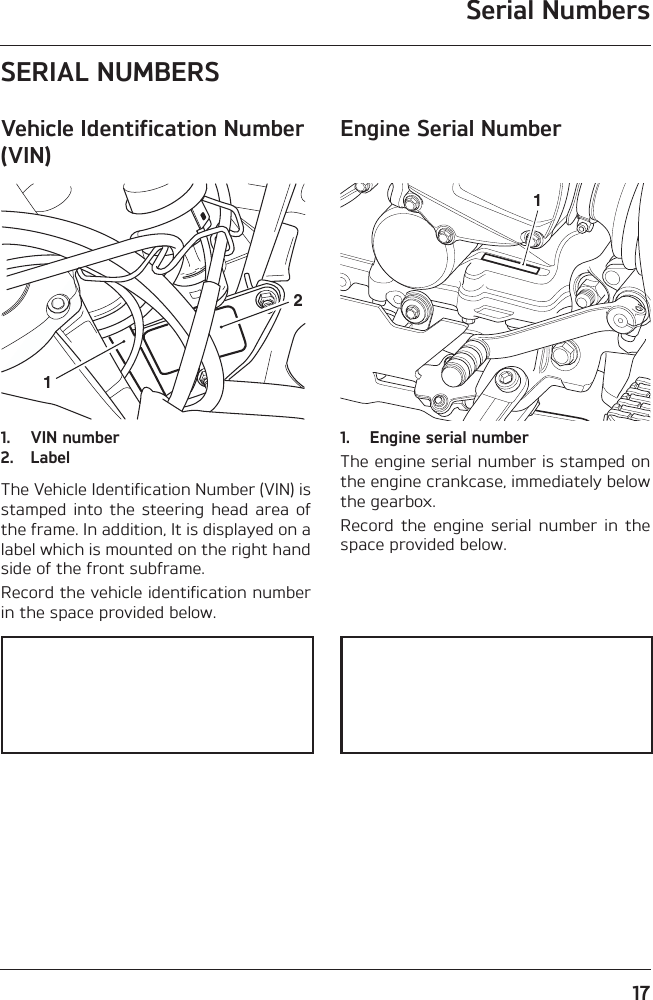 Serial Numbers17SERIAL NUMBERSVehicle Identification Number (VIN)1. VIN number2. LabelThe Vehicle Identification Number (VIN) isstamped  into the  steering  head area  ofthe frame. In addition, It is displayed on alabel which is mounted on the right handside of the front subframe.Record the vehicle identification numberin the space provided below.Engine Serial Number1. Engine serial numberThe engine serial number is stamped onthe engine crankcase, immediately belowthe gearbox.Record  the  engine  serial  number  in  thespace provided below.121