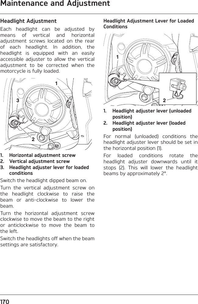 Maintenance and Adjustment170Headlight AdjustmentEach  headlight  can  be  adjusted  bymeans  of  vertical  and  horizontaladjustment  screws  located  on  the  rearof  each  headlight.  In  addition,  theheadlight  is  equipped  with  an  easilyaccessible  adjuster  to  allow  the  verticaladjustment  to  be  corrected  when  themotorcycle is fully loaded.1. Horizontal adjustment screw 2. Vertical adjustment screw3. Headlight adjuster lever for loaded conditionsSwitch the headlight dipped beam on.Turn  the  vertical  adjustment  screw  onthe  headlight  clockwise  to  raise  thebeam  or  anti-clockwise  to  lower  thebeam.Turn  the  horizontal  adjustment  screwclockwise to move the beam to the rightor  anticlockwise  to  move  the  beam  tothe left.Switch the headlights off when the beamsettings are satisfactory.Headlight Adjustment Lever for Loaded Conditions1. Headlight adjuster lever (unloaded position)2. Headlight adjuster lever (loaded position)For  normal  (unloaded)  conditions  theheadlight adjuster lever should be set inthe horizontal position (1).For  loaded  conditions  rotate  theheadlight  adjuster  downwards  until  itstops  (2).  This  will  lower  the  headlightbeams by approximately 2°.32112