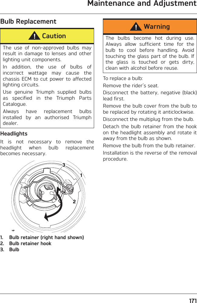 Maintenance and Adjustment171Bulb ReplacementHeadlightsIt  is  not  necessary  to  remove  theheadlight  when  bulb  replacementbecomes necessary.1. Bulb retainer (right hand shown)2. Bulb retainer hook3. BulbTo replace a bulb:Remove the rider&apos;s seat.Disconnect  the  battery,  negative  (black)lead first.Remove the bulb cover from the bulb tobe replaced by rotating it anticlockwise.Disconnect the multiplug from the bulb.Detach  the  bulb  retainer from  the  hookon the headlight assembly and rotate itaway from the bulb as shown.Remove the bulb from the bulb retainer.Installation is the reverse of the removalprocedure.CautionThe  use  of  non-approved  bulbs  mayresult  in  damage  to  lenses  and  otherlighting unit components.In  addition,  the  use  of  bulbs  ofincorrect  wattage  may  cause  thechassis ECM to cut  power  to affectedlighting circuits.Use  genuine  Triumph  supplied  bulbsas  specified  in  the  Triumph  PartsCatalogue.Always  have  replacement  bulbsinstalled  by  an  authorised  Triumphdealer.12cgjn3WarningThe  bulbs  become  hot  during  use.Always  allow  sufficient  time  for  thebulb  to  cool  before  handling.  Avoidtouching the glass part of the bulb. Ifthe  glass  is  touched  or  gets  dirty,clean with alcohol before reuse.