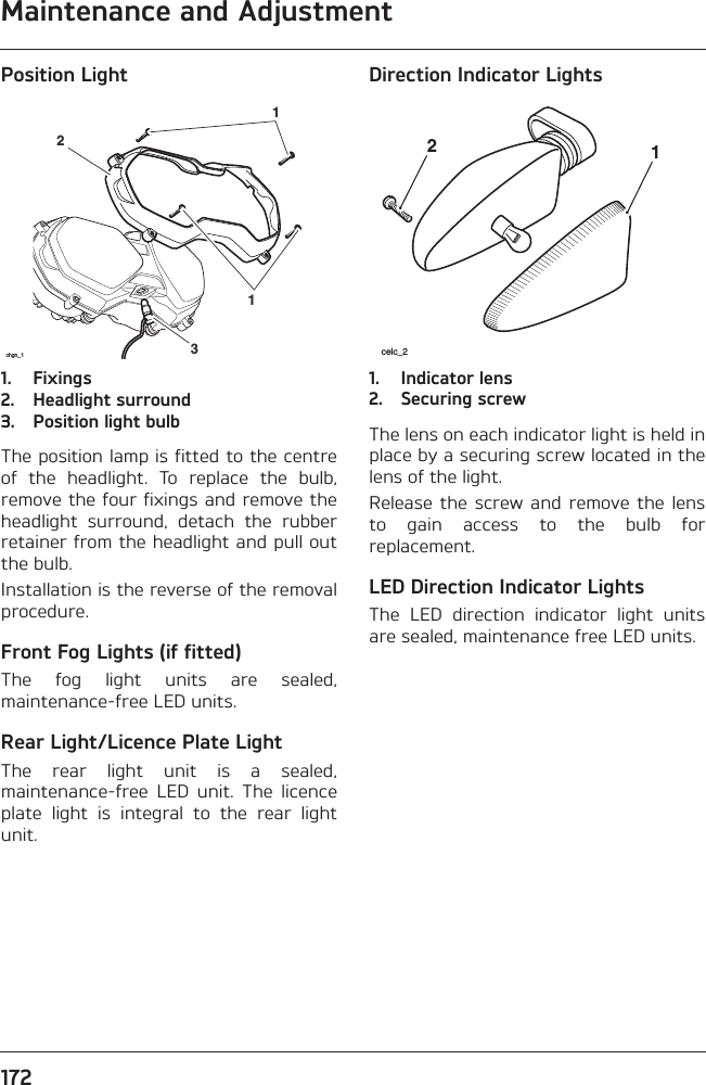 Maintenance and Adjustment172Position Light1. Fixings2. Headlight surround3. Position light bulbThe position lamp is fitted to the centreof  the  headlight.  To  replace  the  bulb,remove the four fixings and remove theheadlight  surround,  detach  the  rubberretainer from the headlight and pull outthe bulb.Installation is the reverse of the removalprocedure.Front Fog Lights (if fitted)The  fog  light  units  are  sealed,maintenance-free LED units.Rear Light/Licence Plate LightThe  rear  light  unit  is  a  sealed,maintenance-free  LED  unit.  The  licenceplate  light  is  integral  to  the  rear  lightunit.Direction Indicator Lights1. Indicator lens2. Securing screwThe lens on each indicator light is held inplace by a securing screw located in thelens of the light.Release the  screw and  remove the  lensto  gain  access  to  the  bulb  forreplacement.LED Direction Indicator LightsThe  LED  direction  indicator  light  unitsare sealed, maintenance free LED units.2311chgn_1 celc_212