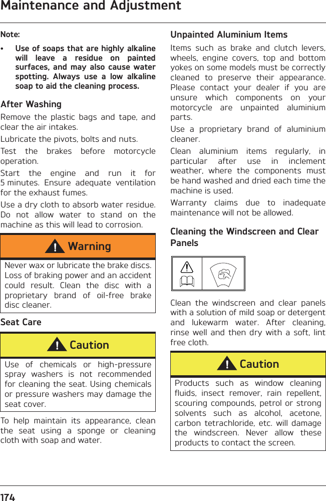 Maintenance and Adjustment174Note:• Use of soaps that are highly alkalinewill  leave  a  residue  on  paintedsurfaces,  and may also cause  waterspotting.  Always  use  a  low  alkalinesoap to aid the cleaning process.After WashingRemove  the  plastic  bags  and  tape,  andclear the air intakes.Lubricate the pivots, bolts and nuts.Test  the  brakes  before  motorcycleoperation.Start  the  engine  and  run  it  for5 minutes.  Ensure  adequate  ventilationfor the exhaust fumes.Use a dry cloth to absorb water residue.Do  not  allow  water  to  stand  on  themachine as this will lead to corrosion.Seat CareTo  help  maintain  its  appearance,  cleanthe  seat  using  a  sponge  or  cleaningcloth with soap and water.Unpainted Aluminium ItemsItems  such  as  brake  and  clutch  levers,wheels,  engine  covers,  top  and  bottomyokes on some models must be correctlycleaned  to  preserve  their  appearance.Please  contact  your  dealer  if  you  areunsure  which  components  on  yourmotorcycle  are  unpainted  aluminiumparts.Use  a  proprietary  brand  of  aluminiumcleaner.Clean  aluminium  items  regularly,  inparticular  after  use  in  inclementweather,  where  the  components  mustbe hand washed and dried each time themachine is used.Warranty  claims  due  to  inadequatemaintenance will not be allowed.Cleaning the Windscreen and Clear PanelsClean  the  windscreen  and  clear  panelswith a solution of mild soap or detergentand  lukewarm  water.  After  cleaning,rinse  well  and  then dry  with  a soft,  lintfree cloth.WarningNever wax or lubricate the brake discs.Loss of braking power and an accidentcould  result.  Clean  the  disc  with  aproprietary  brand  of  oil-free  brakedisc cleaner.CautionUse  of  chemicals  or  high-pressurespray  washers  is  not  recommendedfor cleaning the seat. Using chemicalsor pressure washers may damage theseat cover.CautionProducts  such  as  window  cleaningfluids,  insect  remover,  rain  repellent,scouring compounds,  petrol or strongsolvents  such  as  alcohol,  acetone,carbon  tetrachloride,  etc.  will  damagethe  windscreen.  Never  allow  theseproducts to contact the screen.