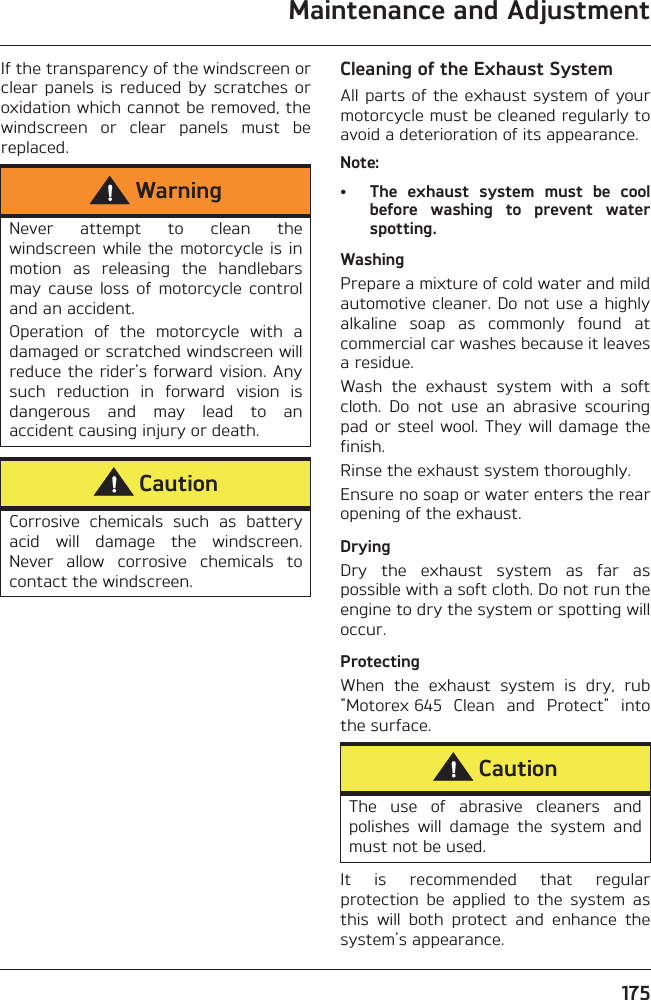 Maintenance and Adjustment175If the transparency of the windscreen orclear  panels  is  reduced  by  scratches oroxidation which cannot be removed, thewindscreen  or  clear  panels  must  bereplaced.Cleaning of the Exhaust SystemAll parts of the exhaust system of yourmotorcycle must be cleaned regularly toavoid a deterioration of its appearance. Note:• The  exhaust  system  must  be  coolbefore  washing  to  prevent  waterspotting.WashingPrepare a mixture of cold water and mildautomotive cleaner. Do not use a highlyalkaline  soap  as  commonly  found  atcommercial car washes because it leavesa residue.Wash  the  exhaust  system  with  a  softcloth.  Do  not  use  an  abrasive  scouringpad or steel wool. They will damage thefinish.Rinse the exhaust system thoroughly.Ensure no soap or water enters the rearopening of the exhaust.DryingDry  the  exhaust  system  as  far  aspossible with a soft cloth. Do not run theengine to dry the system or spotting willoccur.ProtectingWhen  the  exhaust  system  is  dry,  rub&quot;Motorex 645  Clean  and  Protect&quot;  intothe surface.It  is  recommended  that  regularprotection  be  applied  to  the  system  asthis  will  both  protect  and  enhance  thesystem&apos;s appearance.WarningNever  attempt  to  clean  thewindscreen while  the motorcycle is  inmotion  as  releasing  the  handlebarsmay  cause  loss  of  motorcycle  controland an accident.Operation  of  the  motorcycle  with  adamaged or scratched windscreen willreduce the rider&apos;s forward vision. Anysuch  reduction  in  forward  vision  isdangerous  and  may  lead  to  anaccident causing injury or death.CautionCorrosive  chemicals  such  as  batteryacid  will  damage  the  windscreen.Never  allow  corrosive  chemicals  tocontact the windscreen.CautionThe  use  of  abrasive  cleaners  andpolishes  will  damage  the  system  andmust not be used.