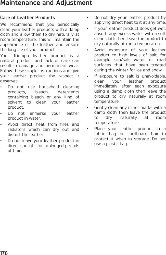 Maintenance and Adjustment176Care of Leather ProductsWe  recommend  that  you  periodicallyclean your leather products with a dampcloth and allow them to dry naturally atroom temperature. This will maintain theappearance  of  the  leather  and  ensurethe long life of your product.Your  Triumph  leather  product  is  anatural  product  and  lack  of  care  canresult  in  damage  and  permanent  wear.Follow these simple instructions and giveyour  leather  product  the  respect  itdeserves:• Do  not  use  household  cleaningproducts,  bleach,  detergentscontaining  bleach  or  any  kind  ofsolvent  to  clean  your  leatherproduct.• Do  not  immerse  your  leatherproduct in water.• Avoid  direct  heat  from  fires  andradiators  which  can  dry  out  anddistort the leather.• Do not leave your leather product indirect sunlight for prolonged periodsof time.• Do  not  dry  your  leather  product  byapplying direct heat to it at any time.• If your leather product does get wet,absorb any excess water with a softclean cloth then leave the product todry naturally at room temperature.• Avoid  exposure  of  your  leatherproduct  to  high  levels  of  salt,  forexample  sea/salt  water  or  roadsurfaces  that  have  been  treatedduring the winter for ice and snow.• If  exposure  to  salt  is  unavoidable,clean  your  leather  productimmediately  after  each  exposureusing  a  damp  cloth  then  leave  theproduct  to  dry  naturally  at  roomtemperature. • Gently clean any minor marks with adamp  cloth  then  leave  the  productto  dry  naturally  at  roomtemperature.• Place  your  leather  product  in  afabric  bag  or  cardboard  box  toprotect  it  when  in  storage.  Do  notuse a plastic bag.