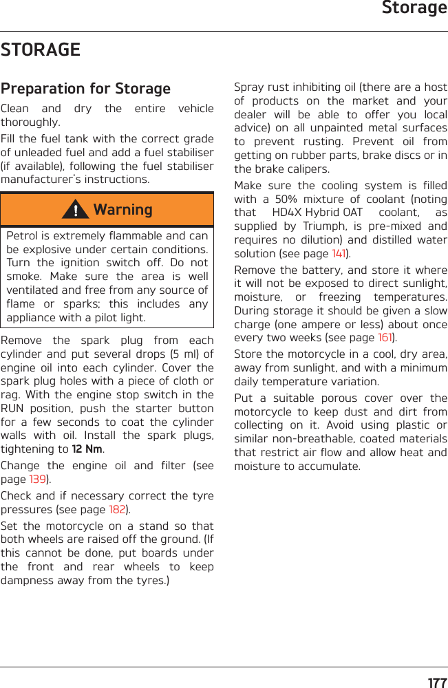 Storage177STORAGEPreparation for StorageClean  and  dry  the  entire  vehiclethoroughly.Fill the fuel tank with the correct gradeof unleaded fuel and add a fuel stabiliser(if  available),  following  the  fuel  stabilisermanufacturer&apos;s instructions.Remove  the  spark  plug  from  eachcylinder  and  put  several  drops  (5  ml)  ofengine  oil  into  each  cylinder.  Cover  thespark plug holes with a piece of cloth orrag. With  the  engine stop  switch in  theRUN  position,  push  the  starter  buttonfor  a  few  seconds  to  coat  the  cylinderwalls  with  oil.  Install  the  spark  plugs,tightening to 12 Nm.Change  the  engine  oil  and  filter  (seepage 139).Check and if necessary correct the tyrepressures (see page 182).Set  the  motorcycle  on  a  stand  so  thatboth wheels are raised off the ground. (Ifthis  cannot  be  done,  put  boards  underthe  front  and  rear  wheels  to  keepdampness away from the tyres.)Spray rust inhibiting oil (there are a hostof  products  on  the  market  and  yourdealer  will  be  able  to  offer  you  localadvice)  on  all  unpainted  metal  surfacesto  prevent  rusting.  Prevent  oil  fromgetting on rubber parts, brake discs or inthe brake calipers. Make  sure  the  cooling  system  is  filledwith  a  50%  mixture  of  coolant  (notingthat  HD4X Hybrid OAT  coolant,  assupplied  by  Triumph,  is  pre-mixed  andrequires  no  dilution)  and  distilled  watersolution (see page 141).Remove the battery, and store  it whereit will not be exposed to direct sunlight,moisture,  or  freezing  temperatures.During storage it should be given a slowcharge (one ampere or less)  about onceevery two weeks (see page 161).Store the motorcycle in a cool, dry area,away from sunlight, and with a minimumdaily temperature variation.Put  a  suitable  porous  cover  over  themotorcycle  to  keep  dust  and  dirt  fromcollecting  on  it.  Avoid  using  plastic  orsimilar non-breathable, coated materialsthat restrict air flow and allow heat andmoisture to accumulate.WarningPetrol is extremely flammable and canbe explosive under certain conditions.Turn  the  ignition  switch  off.  Do  notsmoke.  Make  sure  the  area  is  wellventilated and free from any source offlame  or  sparks;  this  includes  anyappliance with a pilot light.