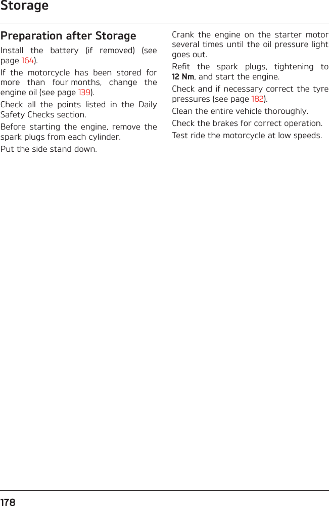 Storage178Preparation after StorageInstall  the  battery  (if  removed)  (seepage 164).If  the  motorcycle  has  been  stored  formore  than  four months,  change  theengine oil (see page 139).Check  all  the  points  listed  in  the  DailySafety Checks section.Before  starting  the  engine,  remove  thespark plugs from each cylinder.Put the side stand down.Crank  the  engine  on  the  starter  motorseveral times until the oil pressure lightgoes out.Refit  the  spark  plugs,  tightening  to12 Nm, and start the engine.Check and if necessary correct the tyrepressures (see page 182).Clean the entire vehicle thoroughly.Check the brakes for correct operation.Test ride the motorcycle at low speeds.