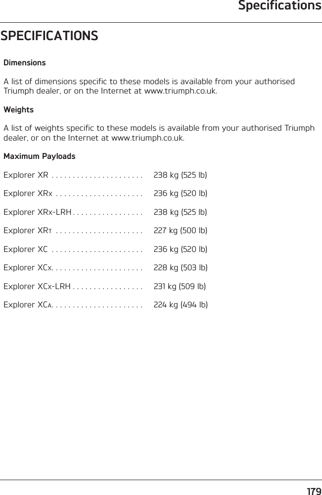 Specifications179SPECIFICATIONSDimensionsA list of dimensions specific to these models is available from your authorised Triumph dealer, or on the Internet at www.triumph.co.uk.WeightsA list of weights specific to these models is available from your authorised Triumph dealer, or on the Internet at www.triumph.co.uk.Maximum PayloadsExplorer XR . . . . . . . . . . . . . . . . . . . . . .  238 kg (525 lb)Explorer XRX . . . . . . . . . . . . . . . . . . . . .  236 kg (520 lb)Explorer XRX-LRH . . . . . . . . . . . . . . . . .  238 kg (525 lb)Explorer XRT . . . . . . . . . . . . . . . . . . . . .  227 kg (500 lb)Explorer XC  . . . . . . . . . . . . . . . . . . . . . .  236 kg (520 lb)Explorer XCX. . . . . . . . . . . . . . . . . . . . . .  228 kg (503 lb)Explorer XCX-LRH . . . . . . . . . . . . . . . . .  231 kg (509 lb)Explorer XCA. . . . . . . . . . . . . . . . . . . . . .  224 kg (494 lb)