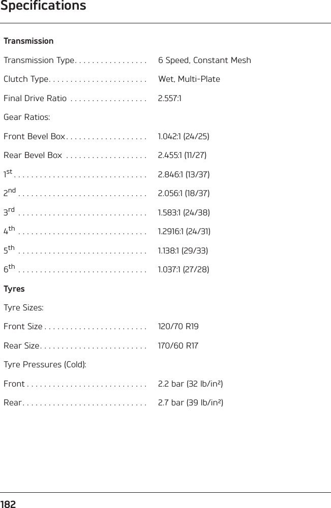 Specifications182TransmissionTransmission Type. . . . . . . . . . . . . . . . .  6 Speed, Constant MeshClutch Type. . . . . . . . . . . . . . . . . . . . . . .  Wet, Multi-PlateFinal Drive Ratio  . . . . . . . . . . . . . . . . . .  2.557:1Gear Ratios:Front Bevel Box. . . . . . . . . . . . . . . . . . .  1.042:1 (24/25)Rear Bevel Box  . . . . . . . . . . . . . . . . . . .  2.455:1 (11/27)1st . . . . . . . . . . . . . . . . . . . . . . . . . . . . . . .  2.846:1 (13/37)2nd . . . . . . . . . . . . . . . . . . . . . . . . . . . . . .  2.056:1 (18/37)3rd  . . . . . . . . . . . . . . . . . . . . . . . . . . . . . .  1.583:1 (24/38)4th . . . . . . . . . . . . . . . . . . . . . . . . . . . . . .  1.2916:1 (24/31)5th  . . . . . . . . . . . . . . . . . . . . . . . . . . . . . .  1.138:1 (29/33)6th . . . . . . . . . . . . . . . . . . . . . . . . . . . . . .  1.037:1 (27/28)TyresTyre Sizes:Front Size . . . . . . . . . . . . . . . . . . . . . . . .  120/70 R19Rear Size. . . . . . . . . . . . . . . . . . . . . . . . .  170/60 R17Tyre Pressures (Cold):Front . . . . . . . . . . . . . . . . . . . . . . . . . . . .  2.2 bar (32 lb/in²)Rear. . . . . . . . . . . . . . . . . . . . . . . . . . . . .  2.7 bar (39 lb/in²)