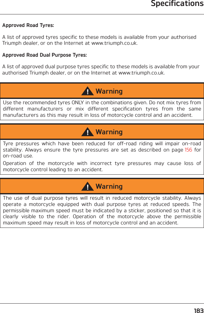 183SpecificationsApproved Road Tyres:A list of approved tyres specific to these models is available from your authorised Triumph dealer, or on the Internet at www.triumph.co.uk.Approved Road Dual Purpose Tyres:A list of approved dual purpose tyres specific to these models is available from your authorised Triumph dealer, or on the Internet at www.triumph.co.uk.WarningUse the recommended tyres ONLY in the combinations given. Do not mix tyres fromdifferent  manufacturers  or  mix  different  specification  tyres  from  the  samemanufacturers as this may result in loss of motorcycle control and an accident.WarningTyre  pressures  which  have  been  reduced  for  off-road  riding  will  impair  on-roadstability.  Always  ensure  the  tyre  pressures  are  set  as  described  on  page 156  foron-road use.Operation  of  the  motorcycle  with  incorrect  tyre  pressures  may  cause  loss  ofmotorcycle control leading to an accident.WarningThe  use  of  dual  purpose  tyres  will  result  in  reduced  motorcycle  stability.  Alwaysoperate  a  motorcycle  equipped  with  dual  purpose  tyres  at  reduced  speeds.  Thepermissible maximum speed must be indicated by a sticker, positioned so that it isclearly  visible  to  the  rider.  Operation  of  the  motorcycle  above  the  permissiblemaximum speed may result in loss of motorcycle control and an accident.