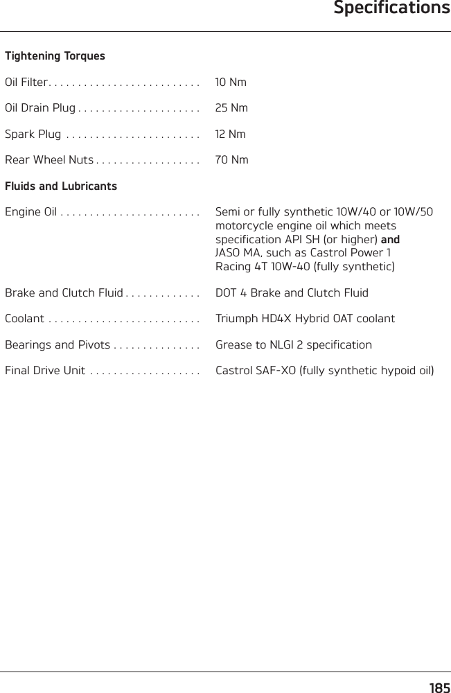 Specifications185Tightening TorquesOil Filter. . . . . . . . . . . . . . . . . . . . . . . . . .  10 NmOil Drain Plug . . . . . . . . . . . . . . . . . . . . .  25 NmSpark Plug  . . . . . . . . . . . . . . . . . . . . . . .  12 NmRear Wheel Nuts . . . . . . . . . . . . . . . . . .  70 NmFluids and LubricantsEngine Oil . . . . . . . . . . . . . . . . . . . . . . . .  Semi or fully synthetic 10W/40 or 10W/50 motorcycle engine oil which meets specification API SH (or higher) and JASO MA, such as Castrol Power 1 Racing 4T 10W-40 (fully synthetic)Brake and Clutch Fluid . . . . . . . . . . . . .  DOT 4 Brake and Clutch Fluid Coolant . . . . . . . . . . . . . . . . . . . . . . . . . .  Triumph HD4X Hybrid OAT coolantBearings and Pivots . . . . . . . . . . . . . . .  Grease to NLGI 2 specificationFinal Drive Unit . . . . . . . . . . . . . . . . . . .  Castrol SAF-XO (fully synthetic hypoid oil)