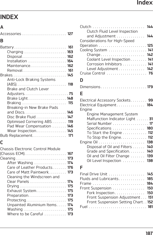 Index187INDEXAAccessories . . . . . . . . . . . . . . . . . . . . . .  127BBattery . . . . . . . . . . . . . . . . . . . . . . . . . .  161Charging . . . . . . . . . . . . . . . . . . . . .  163Disposal . . . . . . . . . . . . . . . . . . . . . .  162Installation  . . . . . . . . . . . . . . . . . . .  164Maintenance . . . . . . . . . . . . . . . . . .  162Removal. . . . . . . . . . . . . . . . . . . . . .  161Brakes. . . . . . . . . . . . . . . . . . . . . . . . . . .  145Anti-Lock Braking Systems (ABS). . . . . . . . . . . . . . . . . . . . . . . . .  118Brake and Clutch Lever Adjusters. . . . . . . . . . . . . . . . . . . . . . 75Brake Light . . . . . . . . . . . . . . . . . . . 148Braking  . . . . . . . . . . . . . . . . . . . . . .   115Breaking-in New Brake Pads and Discs. . . . . . . . . . . . . . . . . . . . .  146Disc Brake Fluid . . . . . . . . . . . . . . .  147Optimised Cornering ABS . . . . . . .  119Pad Wear Compensation  . . . . . . .  146Wear Inspection . . . . . . . . . . . . . . .  145Bulb Replacement. . . . . . . . . . . . . . . . .  171CChassis Electronic Control Module (Chassis ECM). . . . . . . . . . . . . . . . . . . . .  167Cleaning . . . . . . . . . . . . . . . . . . . . . . . . .  173After Washing  . . . . . . . . . . . . . . . .  174Care of Leather Products . . . . . . .  176Care of Matt Paintwork. . . . . . . . .  173Cleaning the Windscreen and Clear Panels . . . . . . . . . . . . . . . . . .  174Drying  . . . . . . . . . . . . . . . . . . . . . . .  175Exhaust System . . . . . . . . . . . . . . .  175Preparation. . . . . . . . . . . . . . . . . . .  173Protecting . . . . . . . . . . . . . . . . . . . .  175Unpainted Aluminium Items. . . . .  174Washing  . . . . . . . . . . . . . . . . . . . . .  175Where to be Careful  . . . . . . . . . . .  173Clutch  . . . . . . . . . . . . . . . . . . . . . . . . . .   144Clutch Fluid Level Inspection and Adjustment . . . . . . . . . . . . . .   144Considerations for High-Speed Operation . . . . . . . . . . . . . . . . . . . . . . . . 125Cooling System  . . . . . . . . . . . . . . . . . . .  141Change . . . . . . . . . . . . . . . . . . . . . .   142Coolant Level Inspection . . . . . . . .  141Corrosion Inhibitors . . . . . . . . . . . .  141Level Adjustment . . . . . . . . . . . . .   142Cruise Control  . . . . . . . . . . . . . . . . . . . .  76DDimensions . . . . . . . . . . . . . . . . . . . . . . . 179EElectrical Accessory Sockets . . . . . . . .  99Electrical Equipment . . . . . . . . . . . . . .   184EngineEngine Management System Malfunction Indicator Light  . . . . . . 31Serial Number . . . . . . . . . . . . . . . . . . 17Specifications  . . . . . . . . . . . . . . . .   180To Start the Engine . . . . . . . . . . . .  112To Stop the Engine. . . . . . . . . . . . .  112Engine Oil . . . . . . . . . . . . . . . . . . . . . . .   138Disposal of Oil and Filters . . . . . .   140Grade and Specification. . . . . . . .   140Oil and Oil Filter Change  . . . . . . .   139Oil Level Inspection  . . . . . . . . . . .   138FFinal Drive Unit  . . . . . . . . . . . . . . . . . .   145Fluids and Lubricants . . . . . . . . . . . . .   185Frame  . . . . . . . . . . . . . . . . . . . . . . . . . .   184Front Suspension  . . . . . . . . . . . . . . . .   150Fork Inspection . . . . . . . . . . . . . . .   150Front Suspension Adjustment . . .  151Front Suspension Setting Chart . . 152Fuel . . . . . . . . . . . . . . . . . . . . . . . . . . . . .  181