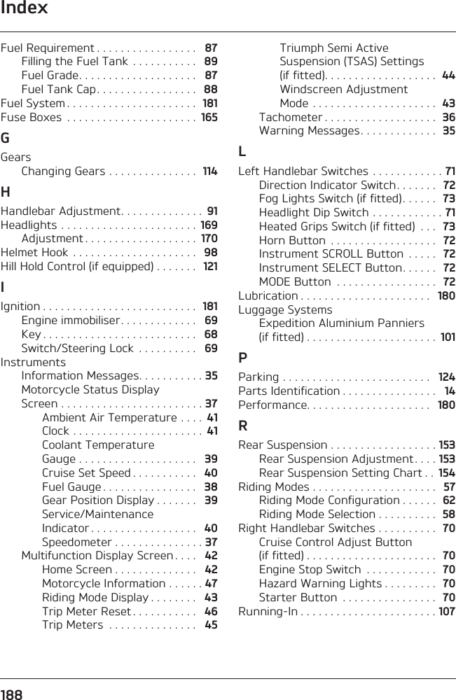 Index188Fuel Requirement . . . . . . . . . . . . . . . . .   87Filling the Fuel Tank  . . . . . . . . . . .   89Fuel Grade. . . . . . . . . . . . . . . . . . . .   87Fuel Tank Cap. . . . . . . . . . . . . . . . .   88Fuel System . . . . . . . . . . . . . . . . . . . . . .  181Fuse Boxes  . . . . . . . . . . . . . . . . . . . . . .  165GGearsChanging Gears . . . . . . . . . . . . . . .  114HHandlebar Adjustment. . . . . . . . . . . . . .  91Headlights . . . . . . . . . . . . . . . . . . . . . . .  169Adjustment . . . . . . . . . . . . . . . . . . .  170Helmet Hook  . . . . . . . . . . . . . . . . . . . . .   98Hill Hold Control (if equipped) . . . . . . .  121IIgnition . . . . . . . . . . . . . . . . . . . . . . . . . .  181Engine immobiliser. . . . . . . . . . . . .   69Key . . . . . . . . . . . . . . . . . . . . . . . . . .   68Switch/Steering Lock  . . . . . . . . . .   69InstrumentsInformation Messages. . . . . . . . . . . 35Motorcycle Status Display Screen . . . . . . . . . . . . . . . . . . . . . . . . 37Ambient Air Temperature . . . .  41Clock . . . . . . . . . . . . . . . . . . . . . .  41Coolant Temperature Gauge . . . . . . . . . . . . . . . . . . . .   39Cruise Set Speed . . . . . . . . . . .   40Fuel Gauge . . . . . . . . . . . . . . . .   38Gear Position Display . . . . . . .   39Service/Maintenance Indicator . . . . . . . . . . . . . . . . . .   40Speedometer . . . . . . . . . . . . . . . 37Multifunction Display Screen . . . .   42Home Screen . . . . . . . . . . . . . .   42Motorcycle Information . . . . . . 47Riding Mode Display . . . . . . . .   43Trip Meter Reset . . . . . . . . . . .   46Trip Meters  . . . . . . . . . . . . . . .   45Triumph Semi Active Suspension (TSAS) Settings (if fitted). . . . . . . . . . . . . . . . . . .  44Windscreen Adjustment Mode . . . . . . . . . . . . . . . . . . . . .  43Tachometer . . . . . . . . . . . . . . . . . . .  36Warning Messages. . . . . . . . . . . . .  35LLeft Handlebar Switches  . . . . . . . . . . . . 71Direction Indicator Switch. . . . . . .  72Fog Lights Switch (if fitted). . . . . .  73Headlight Dip Switch . . . . . . . . . . . . 71Heated Grips Switch (if fitted)  . . .  73Horn Button  . . . . . . . . . . . . . . . . . .  72Instrument SCROLL Button  . . . . .  72Instrument SELECT Button. . . . . .  72MODE Button  . . . . . . . . . . . . . . . . .  72Lubrication . . . . . . . . . . . . . . . . . . . . . .   180Luggage SystemsExpedition Aluminium Panniers (if fitted) . . . . . . . . . . . . . . . . . . . . . .  101PParking . . . . . . . . . . . . . . . . . . . . . . . . .   124Parts Identification . . . . . . . . . . . . . . . .   14Performance. . . . . . . . . . . . . . . . . . . . .   180RRear Suspension . . . . . . . . . . . . . . . . . . 153Rear Suspension Adjustment . . . . 153Rear Suspension Setting Chart . .  154Riding Modes . . . . . . . . . . . . . . . . . . . . .  57Riding Mode Configuration . . . . . .  62Riding Mode Selection . . . . . . . . . .  58Right Handlebar Switches . . . . . . . . . .  70Cruise Control Adjust Button (if fitted) . . . . . . . . . . . . . . . . . . . . . .  70Engine Stop Switch  . . . . . . . . . . . .  70Hazard Warning Lights . . . . . . . . .  70Starter Button  . . . . . . . . . . . . . . . .  70Running-In . . . . . . . . . . . . . . . . . . . . . . . 107