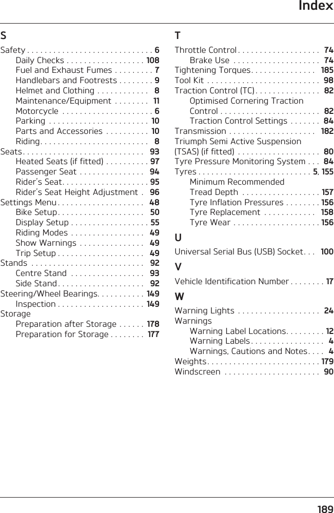 Index189SSafety . . . . . . . . . . . . . . . . . . . . . . . . . . . . . 6Daily Checks . . . . . . . . . . . . . . . . . . 108Fuel and Exhaust Fumes . . . . . . . . . 7Handlebars and Footrests . . . . . . . . 9Helmet and Clothing . . . . . . . . . . . .   8Maintenance/Equipment  . . . . . . . .  11Motorcycle  . . . . . . . . . . . . . . . . . . . . . 6Parking  . . . . . . . . . . . . . . . . . . . . . . .  10Parts and Accessories  . . . . . . . . . .  10Riding. . . . . . . . . . . . . . . . . . . . . . . . .   8Seats . . . . . . . . . . . . . . . . . . . . . . . . . . . .   93Heated Seats (if fitted) . . . . . . . . . . 97Passenger Seat . . . . . . . . . . . . . . .   94Rider’s Seat. . . . . . . . . . . . . . . . . . . . 95Rider’s Seat Height Adjustment .   96Settings Menu . . . . . . . . . . . . . . . . . . . .   48Bike Setup . . . . . . . . . . . . . . . . . . . .   50Display Setup . . . . . . . . . . . . . . . . . . 55Riding Modes . . . . . . . . . . . . . . . . .   49Show Warnings  . . . . . . . . . . . . . . .   49Trip Setup . . . . . . . . . . . . . . . . . . . .   49Stands  . . . . . . . . . . . . . . . . . . . . . . . . . .   92Centre Stand  . . . . . . . . . . . . . . . . .   93Side Stand . . . . . . . . . . . . . . . . . . . .   92Steering/Wheel Bearings. . . . . . . . . . .  149Inspection . . . . . . . . . . . . . . . . . . . .  149StoragePreparation after Storage . . . . . .  178Preparation for Storage . . . . . . . .  177TThrottle Control . . . . . . . . . . . . . . . . . . .  74Brake Use  . . . . . . . . . . . . . . . . . . . .  74Tightening Torques. . . . . . . . . . . . . . .   185Tool Kit . . . . . . . . . . . . . . . . . . . . . . . . . .  98Traction Control (TC) . . . . . . . . . . . . . . .  82Optimised Cornering Traction Control . . . . . . . . . . . . . . . . . . . . . . .  82Traction Control Settings . . . . . . .  84Transmission . . . . . . . . . . . . . . . . . . . .   182Triumph Semi Active Suspension (TSAS) (if fitted)  . . . . . . . . . . . . . . . . . . .  80Tyre Pressure Monitoring System . . .  84Tyres . . . . . . . . . . . . . . . . . . . . . . . . . . 5, 155Minimum Recommended Tread Depth  . . . . . . . . . . . . . . . . . . 157Tyre Inflation Pressures . . . . . . . . 156Tyre Replacement  . . . . . . . . . . . .   158Tyre Wear . . . . . . . . . . . . . . . . . . . . 156UUniversal Serial Bus (USB) Socket. . .   100VVehicle Identification Number . . . . . . . . 17WWarning Lights  . . . . . . . . . . . . . . . . . . .  24WarningsWarning Label Locations. . . . . . . . . 12Warning Labels . . . . . . . . . . . . . . . . .  4Warnings, Cautions and Notes. . . .  4Weights. . . . . . . . . . . . . . . . . . . . . . . . . . 179Windscreen  . . . . . . . . . . . . . . . . . . . . . .  90