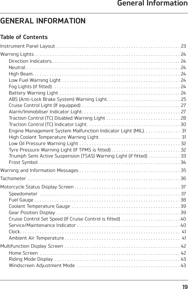 General Information19GENERAL INFORMATIONTable of ContentsInstrument Panel Layout  . . . . . . . . . . . . . . . . . . . . . . . . . . . . . . . . . . . . . . . . . . . . . . . . . . 23Warning Lights . . . . . . . . . . . . . . . . . . . . . . . . . . . . . . . . . . . . . . . . . . . . . . . . . . . . . . . . . . . 24Direction Indicators . . . . . . . . . . . . . . . . . . . . . . . . . . . . . . . . . . . . . . . . . . . . . . . . . . . . 24Neutral. . . . . . . . . . . . . . . . . . . . . . . . . . . . . . . . . . . . . . . . . . . . . . . . . . . . . . . . . . . . . . . 24High Beam. . . . . . . . . . . . . . . . . . . . . . . . . . . . . . . . . . . . . . . . . . . . . . . . . . . . . . . . . . . . 24Low Fuel Warning Light . . . . . . . . . . . . . . . . . . . . . . . . . . . . . . . . . . . . . . . . . . . . . . . . 24Fog Lights (if fitted) . . . . . . . . . . . . . . . . . . . . . . . . . . . . . . . . . . . . . . . . . . . . . . . . . . . . 24Battery Warning Light . . . . . . . . . . . . . . . . . . . . . . . . . . . . . . . . . . . . . . . . . . . . . . . . . 24ABS (Anti-Lock Brake System) Warning Light. . . . . . . . . . . . . . . . . . . . . . . . . . . . . . 25Cruise Control Light (If equipped) . . . . . . . . . . . . . . . . . . . . . . . . . . . . . . . . . . . . . . . . 27Alarm/Immobiliser Indicator Light. . . . . . . . . . . . . . . . . . . . . . . . . . . . . . . . . . . . . . . . 27Traction Control (TC) Disabled Warning Light . . . . . . . . . . . . . . . . . . . . . . . . . . . . . . 28Traction Control (TC) Indicator Light . . . . . . . . . . . . . . . . . . . . . . . . . . . . . . . . . . . . . . 30Engine Management System Malfunction Indicator Light (MIL). . . . . . . . . . . . . . .  31High Coolant Temperature Warning Light . . . . . . . . . . . . . . . . . . . . . . . . . . . . . . . . .  31Low Oil Pressure Warning Light . . . . . . . . . . . . . . . . . . . . . . . . . . . . . . . . . . . . . . . . . 32Tyre Pressure Warning Light (If TPMS is fitted) . . . . . . . . . . . . . . . . . . . . . . . . . . . . 32Triumph Semi Active Suspension (TSAS) Warning Light (if fitted) . . . . . . . . . . . . . 33Frost Symbol. . . . . . . . . . . . . . . . . . . . . . . . . . . . . . . . . . . . . . . . . . . . . . . . . . . . . . . . . . 34Warning and Information Messages . . . . . . . . . . . . . . . . . . . . . . . . . . . . . . . . . . . . . . . . . 35Tachometer . . . . . . . . . . . . . . . . . . . . . . . . . . . . . . . . . . . . . . . . . . . . . . . . . . . . . . . . . . . . . . 36Motorcycle Status Display Screen . . . . . . . . . . . . . . . . . . . . . . . . . . . . . . . . . . . . . . . . . . . 37Speedometer  . . . . . . . . . . . . . . . . . . . . . . . . . . . . . . . . . . . . . . . . . . . . . . . . . . . . . . . . . 37Fuel Gauge . . . . . . . . . . . . . . . . . . . . . . . . . . . . . . . . . . . . . . . . . . . . . . . . . . . . . . . . . . . 38Coolant Temperature Gauge  . . . . . . . . . . . . . . . . . . . . . . . . . . . . . . . . . . . . . . . . . . . . 39Gear Position Display  . . . . . . . . . . . . . . . . . . . . . . . . . . . . . . . . . . . . . . . . . . . . . . . . . . 39Cruise Control Set Speed (If Cruise Control is fitted) . . . . . . . . . . . . . . . . . . . . . . . . 40Service/Maintenance Indicator . . . . . . . . . . . . . . . . . . . . . . . . . . . . . . . . . . . . . . . . . . 40Clock. . . . . . . . . . . . . . . . . . . . . . . . . . . . . . . . . . . . . . . . . . . . . . . . . . . . . . . . . . . . . . . . .  41Ambient Air Temperature . . . . . . . . . . . . . . . . . . . . . . . . . . . . . . . . . . . . . . . . . . . . . . .  41Multifunction Display Screen . . . . . . . . . . . . . . . . . . . . . . . . . . . . . . . . . . . . . . . . . . . . . . . 42Home Screen  . . . . . . . . . . . . . . . . . . . . . . . . . . . . . . . . . . . . . . . . . . . . . . . . . . . . . . . . . 42Riding Mode Display  . . . . . . . . . . . . . . . . . . . . . . . . . . . . . . . . . . . . . . . . . . . . . . . . . . . 43Windscreen Adjustment Mode  . . . . . . . . . . . . . . . . . . . . . . . . . . . . . . . . . . . . . . . . . . 43