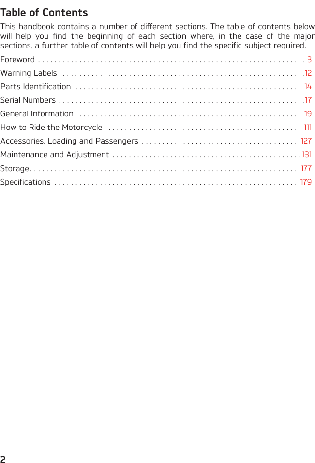 2Table of ContentsThis handbook contains a number of different sections. The table of contents belowwill  help  you  find  the  beginning  of  each  section  where,  in  the  case  of  the  majorsections, a further table of contents will help you find the specific subject required.Foreword . . . . . . . . . . . . . . . . . . . . . . . . . . . . . . . . . . . . . . . . . . . . . . . . . . . . . . . . . . . . . . . . . 3Warning Labels   . . . . . . . . . . . . . . . . . . . . . . . . . . . . . . . . . . . . . . . . . . . . . . . . . . . . . . . . . . .12Parts Identification  . . . . . . . . . . . . . . . . . . . . . . . . . . . . . . . . . . . . . . . . . . . . . . . . . . . . . . .  14Serial Numbers . . . . . . . . . . . . . . . . . . . . . . . . . . . . . . . . . . . . . . . . . . . . . . . . . . . . . . . . . . . .17General Information   . . . . . . . . . . . . . . . . . . . . . . . . . . . . . . . . . . . . . . . . . . . . . . . . . . . . . .  19How to Ride the Motorcycle   . . . . . . . . . . . . . . . . . . . . . . . . . . . . . . . . . . . . . . . . . . . . . . .  111Accessories, Loading and Passengers  . . . . . . . . . . . . . . . . . . . . . . . . . . . . . . . . . . . . . . .127Maintenance and Adjustment . . . . . . . . . . . . . . . . . . . . . . . . . . . . . . . . . . . . . . . . . . . . . . 131Storage . . . . . . . . . . . . . . . . . . . . . . . . . . . . . . . . . . . . . . . . . . . . . . . . . . . . . . . . . . . . . . . . . .177Specifications  . . . . . . . . . . . . . . . . . . . . . . . . . . . . . . . . . . . . . . . . . . . . . . . . . . . . . . . . . . .  179