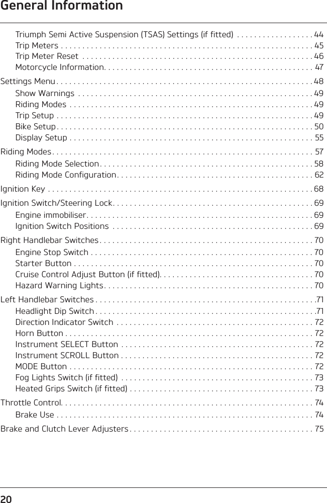 General Information20Triumph Semi Active Suspension (TSAS) Settings (if fitted)  . . . . . . . . . . . . . . . . . . 44Trip Meters . . . . . . . . . . . . . . . . . . . . . . . . . . . . . . . . . . . . . . . . . . . . . . . . . . . . . . . . . . . 45Trip Meter Reset  . . . . . . . . . . . . . . . . . . . . . . . . . . . . . . . . . . . . . . . . . . . . . . . . . . . . . . 46Motorcycle Information. . . . . . . . . . . . . . . . . . . . . . . . . . . . . . . . . . . . . . . . . . . . . . . . . 47Settings Menu . . . . . . . . . . . . . . . . . . . . . . . . . . . . . . . . . . . . . . . . . . . . . . . . . . . . . . . . . . . . 48Show Warnings  . . . . . . . . . . . . . . . . . . . . . . . . . . . . . . . . . . . . . . . . . . . . . . . . . . . . . . . 49Riding Modes  . . . . . . . . . . . . . . . . . . . . . . . . . . . . . . . . . . . . . . . . . . . . . . . . . . . . . . . . . 49Trip Setup . . . . . . . . . . . . . . . . . . . . . . . . . . . . . . . . . . . . . . . . . . . . . . . . . . . . . . . . . . . . 49Bike Setup . . . . . . . . . . . . . . . . . . . . . . . . . . . . . . . . . . . . . . . . . . . . . . . . . . . . . . . . . . . . 50Display Setup . . . . . . . . . . . . . . . . . . . . . . . . . . . . . . . . . . . . . . . . . . . . . . . . . . . . . . . . . 55Riding Modes . . . . . . . . . . . . . . . . . . . . . . . . . . . . . . . . . . . . . . . . . . . . . . . . . . . . . . . . . . . . . 57Riding Mode Selection. . . . . . . . . . . . . . . . . . . . . . . . . . . . . . . . . . . . . . . . . . . . . . . . . . 58Riding Mode Configuration . . . . . . . . . . . . . . . . . . . . . . . . . . . . . . . . . . . . . . . . . . . . . . 62Ignition Key . . . . . . . . . . . . . . . . . . . . . . . . . . . . . . . . . . . . . . . . . . . . . . . . . . . . . . . . . . . . . . 68Ignition Switch/Steering Lock. . . . . . . . . . . . . . . . . . . . . . . . . . . . . . . . . . . . . . . . . . . . . . . 69Engine immobiliser. . . . . . . . . . . . . . . . . . . . . . . . . . . . . . . . . . . . . . . . . . . . . . . . . . . . . 69Ignition Switch Positions  . . . . . . . . . . . . . . . . . . . . . . . . . . . . . . . . . . . . . . . . . . . . . . . 69Right Handlebar Switches . . . . . . . . . . . . . . . . . . . . . . . . . . . . . . . . . . . . . . . . . . . . . . . . . . 70Engine Stop Switch . . . . . . . . . . . . . . . . . . . . . . . . . . . . . . . . . . . . . . . . . . . . . . . . . . . . 70Starter Button . . . . . . . . . . . . . . . . . . . . . . . . . . . . . . . . . . . . . . . . . . . . . . . . . . . . . . . . 70Cruise Control Adjust Button (if fitted). . . . . . . . . . . . . . . . . . . . . . . . . . . . . . . . . . . . 70Hazard Warning Lights. . . . . . . . . . . . . . . . . . . . . . . . . . . . . . . . . . . . . . . . . . . . . . . . . 70Left Handlebar Switches . . . . . . . . . . . . . . . . . . . . . . . . . . . . . . . . . . . . . . . . . . . . . . . . . . . .71Headlight Dip Switch . . . . . . . . . . . . . . . . . . . . . . . . . . . . . . . . . . . . . . . . . . . . . . . . . . . .71Direction Indicator Switch  . . . . . . . . . . . . . . . . . . . . . . . . . . . . . . . . . . . . . . . . . . . . . . 72Horn Button . . . . . . . . . . . . . . . . . . . . . . . . . . . . . . . . . . . . . . . . . . . . . . . . . . . . . . . . . . 72Instrument SELECT Button . . . . . . . . . . . . . . . . . . . . . . . . . . . . . . . . . . . . . . . . . . . . . 72Instrument SCROLL Button . . . . . . . . . . . . . . . . . . . . . . . . . . . . . . . . . . . . . . . . . . . . . 72MODE Button . . . . . . . . . . . . . . . . . . . . . . . . . . . . . . . . . . . . . . . . . . . . . . . . . . . . . . . . . 72Fog Lights Switch (if fitted)  . . . . . . . . . . . . . . . . . . . . . . . . . . . . . . . . . . . . . . . . . . . . . 73Heated Grips Switch (if fitted) . . . . . . . . . . . . . . . . . . . . . . . . . . . . . . . . . . . . . . . . . . . 73Throttle Control. . . . . . . . . . . . . . . . . . . . . . . . . . . . . . . . . . . . . . . . . . . . . . . . . . . . . . . . . . . 74Brake Use . . . . . . . . . . . . . . . . . . . . . . . . . . . . . . . . . . . . . . . . . . . . . . . . . . . . . . . . . . . . 74Brake and Clutch Lever Adjusters . . . . . . . . . . . . . . . . . . . . . . . . . . . . . . . . . . . . . . . . . . . 75