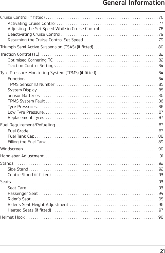 General Information21Cruise Control (if fitted) . . . . . . . . . . . . . . . . . . . . . . . . . . . . . . . . . . . . . . . . . . . . . . . . . . . . 76Activating Cruise Control . . . . . . . . . . . . . . . . . . . . . . . . . . . . . . . . . . . . . . . . . . . . . . . 77Adjusting the Set Speed While in Cruise Control . . . . . . . . . . . . . . . . . . . . . . . . . . . 78Deactivating Cruise Control . . . . . . . . . . . . . . . . . . . . . . . . . . . . . . . . . . . . . . . . . . . . . 79Resuming the Cruise Control Set Speed  . . . . . . . . . . . . . . . . . . . . . . . . . . . . . . . . . . 79Triumph Semi Active Suspension (TSAS) (if fitted) . . . . . . . . . . . . . . . . . . . . . . . . . . . . . . 80Traction Control (TC). . . . . . . . . . . . . . . . . . . . . . . . . . . . . . . . . . . . . . . . . . . . . . . . . . . . . . . 82Optimised Cornering TC  . . . . . . . . . . . . . . . . . . . . . . . . . . . . . . . . . . . . . . . . . . . . . . . . 82Traction Control Settings . . . . . . . . . . . . . . . . . . . . . . . . . . . . . . . . . . . . . . . . . . . . . . . 84Tyre Pressure Monitoring System (TPMS) (if fitted)  . . . . . . . . . . . . . . . . . . . . . . . . . . . . 84Function  . . . . . . . . . . . . . . . . . . . . . . . . . . . . . . . . . . . . . . . . . . . . . . . . . . . . . . . . . . . . . 84TPMS Sensor ID Number. . . . . . . . . . . . . . . . . . . . . . . . . . . . . . . . . . . . . . . . . . . . . . . . 85System Display . . . . . . . . . . . . . . . . . . . . . . . . . . . . . . . . . . . . . . . . . . . . . . . . . . . . . . . . 85Sensor Batteries  . . . . . . . . . . . . . . . . . . . . . . . . . . . . . . . . . . . . . . . . . . . . . . . . . . . . . . 86TPMS System Fault . . . . . . . . . . . . . . . . . . . . . . . . . . . . . . . . . . . . . . . . . . . . . . . . . . . . 86Tyre Pressures . . . . . . . . . . . . . . . . . . . . . . . . . . . . . . . . . . . . . . . . . . . . . . . . . . . . . . . . 86Low Tyre Pressure. . . . . . . . . . . . . . . . . . . . . . . . . . . . . . . . . . . . . . . . . . . . . . . . . . . . . 87Replacement Tyres  . . . . . . . . . . . . . . . . . . . . . . . . . . . . . . . . . . . . . . . . . . . . . . . . . . . . 87Fuel Requirement/Refuelling  . . . . . . . . . . . . . . . . . . . . . . . . . . . . . . . . . . . . . . . . . . . . . . . 87Fuel Grade. . . . . . . . . . . . . . . . . . . . . . . . . . . . . . . . . . . . . . . . . . . . . . . . . . . . . . . . . . . . 87Fuel Tank Cap . . . . . . . . . . . . . . . . . . . . . . . . . . . . . . . . . . . . . . . . . . . . . . . . . . . . . . . . . 88Filling the Fuel Tank. . . . . . . . . . . . . . . . . . . . . . . . . . . . . . . . . . . . . . . . . . . . . . . . . . . . 89Windscreen . . . . . . . . . . . . . . . . . . . . . . . . . . . . . . . . . . . . . . . . . . . . . . . . . . . . . . . . . . . . . . 90Handlebar Adjustment. . . . . . . . . . . . . . . . . . . . . . . . . . . . . . . . . . . . . . . . . . . . . . . . . . . . .  91Stands  . . . . . . . . . . . . . . . . . . . . . . . . . . . . . . . . . . . . . . . . . . . . . . . . . . . . . . . . . . . . . . . . . . 92Side Stand . . . . . . . . . . . . . . . . . . . . . . . . . . . . . . . . . . . . . . . . . . . . . . . . . . . . . . . . . . . . 92Centre Stand (if fitted)  . . . . . . . . . . . . . . . . . . . . . . . . . . . . . . . . . . . . . . . . . . . . . . . . . 93Seats . . . . . . . . . . . . . . . . . . . . . . . . . . . . . . . . . . . . . . . . . . . . . . . . . . . . . . . . . . . . . . . . . . . . 93Seat Care. . . . . . . . . . . . . . . . . . . . . . . . . . . . . . . . . . . . . . . . . . . . . . . . . . . . . . . . . . . . . 93Passenger Seat . . . . . . . . . . . . . . . . . . . . . . . . . . . . . . . . . . . . . . . . . . . . . . . . . . . . . . . 94Rider&apos;s Seat. . . . . . . . . . . . . . . . . . . . . . . . . . . . . . . . . . . . . . . . . . . . . . . . . . . . . . . . . . . 95Rider’s Seat Height Adjustment . . . . . . . . . . . . . . . . . . . . . . . . . . . . . . . . . . . . . . . . . 96Heated Seats (if fitted) . . . . . . . . . . . . . . . . . . . . . . . . . . . . . . . . . . . . . . . . . . . . . . . . . 97Helmet Hook  . . . . . . . . . . . . . . . . . . . . . . . . . . . . . . . . . . . . . . . . . . . . . . . . . . . . . . . . . . . . . 98