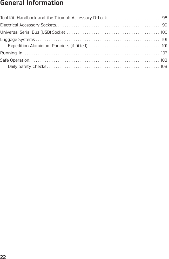 General Information22Tool Kit, Handbook and the Triumph Accessory D-Lock. . . . . . . . . . . . . . . . . . . . . . . . . 98Electrical Accessory Sockets. . . . . . . . . . . . . . . . . . . . . . . . . . . . . . . . . . . . . . . . . . . . . . . . 99Universal Serial Bus (USB) Socket  . . . . . . . . . . . . . . . . . . . . . . . . . . . . . . . . . . . . . . . . . . 100Luggage Systems . . . . . . . . . . . . . . . . . . . . . . . . . . . . . . . . . . . . . . . . . . . . . . . . . . . . . . . . . 101Expedition Aluminium Panniers (if fitted)  . . . . . . . . . . . . . . . . . . . . . . . . . . . . . . . . . 101Running-In. . . . . . . . . . . . . . . . . . . . . . . . . . . . . . . . . . . . . . . . . . . . . . . . . . . . . . . . . . . . . .  107Safe Operation. . . . . . . . . . . . . . . . . . . . . . . . . . . . . . . . . . . . . . . . . . . . . . . . . . . . . . . . . . . 108Daily Safety Checks . . . . . . . . . . . . . . . . . . . . . . . . . . . . . . . . . . . . . . . . . . . . . . . . . . . 108