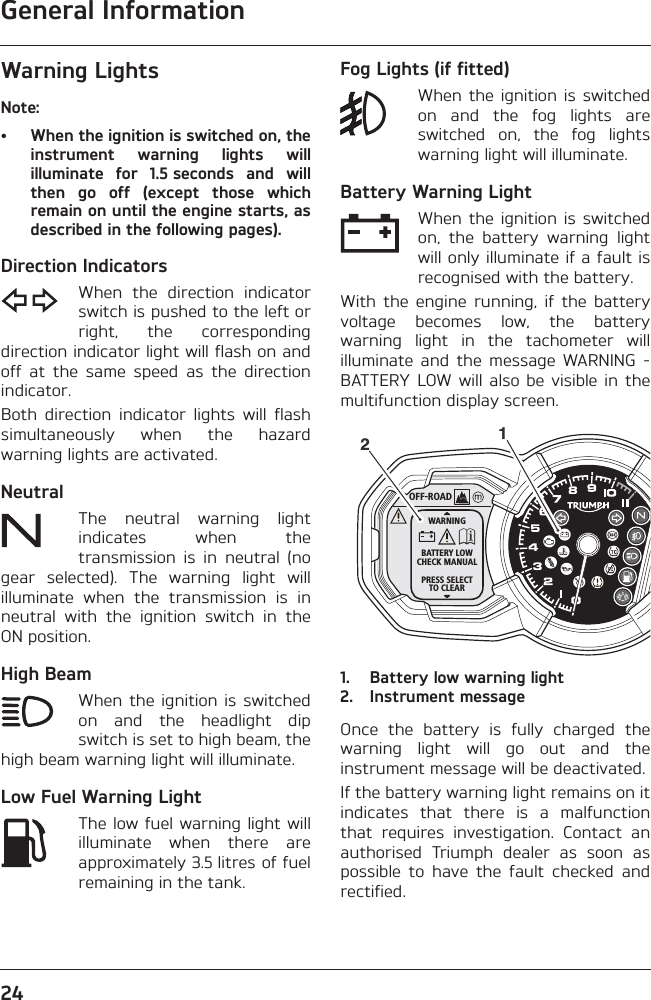 General Information24Warning LightsNote:• When the ignition is switched on, theinstrument  warning  lights  willilluminate  for  1.5 seconds  and  willthen  go  off  (except  those  whichremain on until the engine starts, asdescribed in the following pages).Direction IndicatorsWhen  the  direction  indicatorswitch is pushed to the left orright,  the  correspondingdirection indicator light will flash on andoff  at  the  same  speed  as  the  directionindicator.Both  direction  indicator  lights  will  flashsimultaneously  when  the  hazardwarning lights are activated.NeutralThe  neutral  warning  lightindicates  when  thetransmission  is  in  neutral  (nogear  selected).  The  warning  light  willilluminate  when  the  transmission  is  inneutral  with  the  ignition  switch  in  theON position.High BeamWhen the  ignition  is switchedon  and  the  headlight  dipswitch is set to high beam, thehigh beam warning light will illuminate.Low Fuel Warning LightThe low fuel warning light willilluminate  when  there  areapproximately 3.5 litres of fuelremaining in the tank.Fog Lights (if fitted)When the  ignition  is switchedon  and  the  fog  lights  areswitched  on,  the  fog  lightswarning light will illuminate.Battery Warning LightWhen the  ignition  is switchedon,  the  battery  warning  lightwill only illuminate if a fault isrecognised with the battery. With  the  engine  running,  if  the  batteryvoltage  becomes  low,  the  batterywarning  light  in  the  tachometer  willilluminate  and  the  message  WARNING  -BATTERY LOW will also  be  visible  in  themultifunction display screen.1. Battery low warning light2. Instrument messageOnce  the  battery  is  fully  charged  thewarning  light  will  go  out  and  theinstrument message will be deactivated.If the battery warning light remains on itindicates  that  there  is  a  malfunctionthat  requires  investigation.  Contact  anauthorised  Triumph  dealer  as  soon  aspossible  to  have  the  fault  checked  andrectified.OFF-ROADWARNINGBATTERY LOWCHECK MANUALPRESS SELECTTO CLEAR12