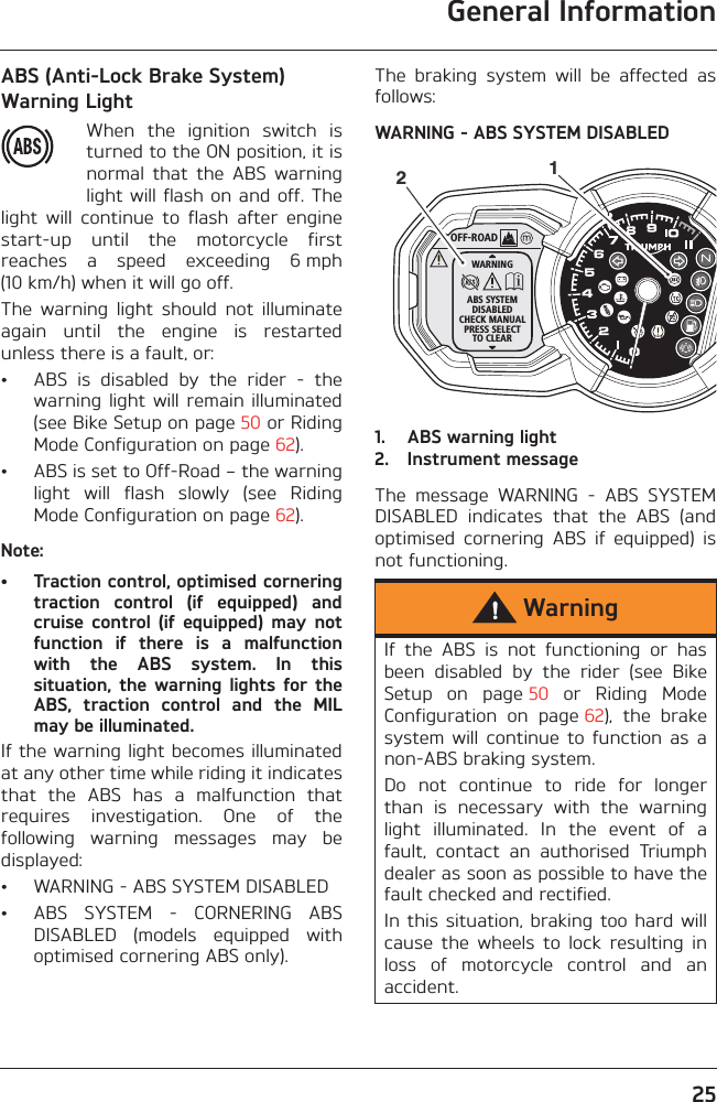 General Information25ABS (Anti-Lock Brake System) Warning LightWhen  the  ignition  switch  isturned to the ON position, it isnormal  that  the  ABS  warninglight will flash on and off. Thelight  will  continue  to  flash  after  enginestart-up  until  the  motorcycle  firstreaches  a  speed  exceeding  6 mph(10 km/h) when it will go off.The  warning  light  should  not  illuminateagain  until  the  engine  is  restartedunless there is a fault, or:• ABS  is  disabled  by  the  rider  -  thewarning light  will remain  illuminated(see Bike Setup on page 50 or RidingMode Configuration on page 62).• ABS is set to Off-Road – the warninglight  will  flash  slowly  (see  RidingMode Configuration on page 62).Note:• Traction control, optimised corneringtraction  control  (if  equipped)  andcruise  control  (if  equipped)  may  notfunction  if  there  is  a  malfunctionwith  the  ABS  system.  In  thissituation,  the  warning  lights for  theABS,  traction  control  and  the  MILmay be illuminated.If the warning light becomes illuminatedat any other time while riding it indicatesthat  the  ABS  has  a  malfunction  thatrequires  investigation.  One  of  thefollowing  warning  messages  may  bedisplayed:• WARNING - ABS SYSTEM DISABLED• ABS  SYSTEM  -  CORNERING  ABSDISABLED  (models  equipped  withoptimised cornering ABS only).The  braking  system  will  be  affected  asfollows:WARNING - ABS SYSTEM DISABLED1. ABS warning light2. Instrument messageThe  message  WARNING  -  ABS  SYSTEMDISABLED  indicates  that  the  ABS  (andoptimised  cornering  ABS  if  equipped)  isnot functioning.WarningIf  the  ABS  is  not  functioning  or  hasbeen  disabled  by  the  rider  (see  BikeSetup  on  page 50  or  Riding  ModeConfiguration  on  page 62),  the  brakesystem  will  continue  to  function  as  anon-ABS braking system. Do  not  continue  to  ride  for  longerthan  is  necessary  with  the  warninglight  illuminated.  In  the  event  of  afault,  contact  an  authorised  Triumphdealer as soon as possible to have thefault checked and rectified. In this  situation, braking too hard  willcause  the  wheels  to  lock  resulting  inloss  of  motorcycle  control  and  anaccident.OFF-ROADWARNINGABS SYSTEMDISABLEDCHECK MANUALPRESS SELECTTO CLEAR12