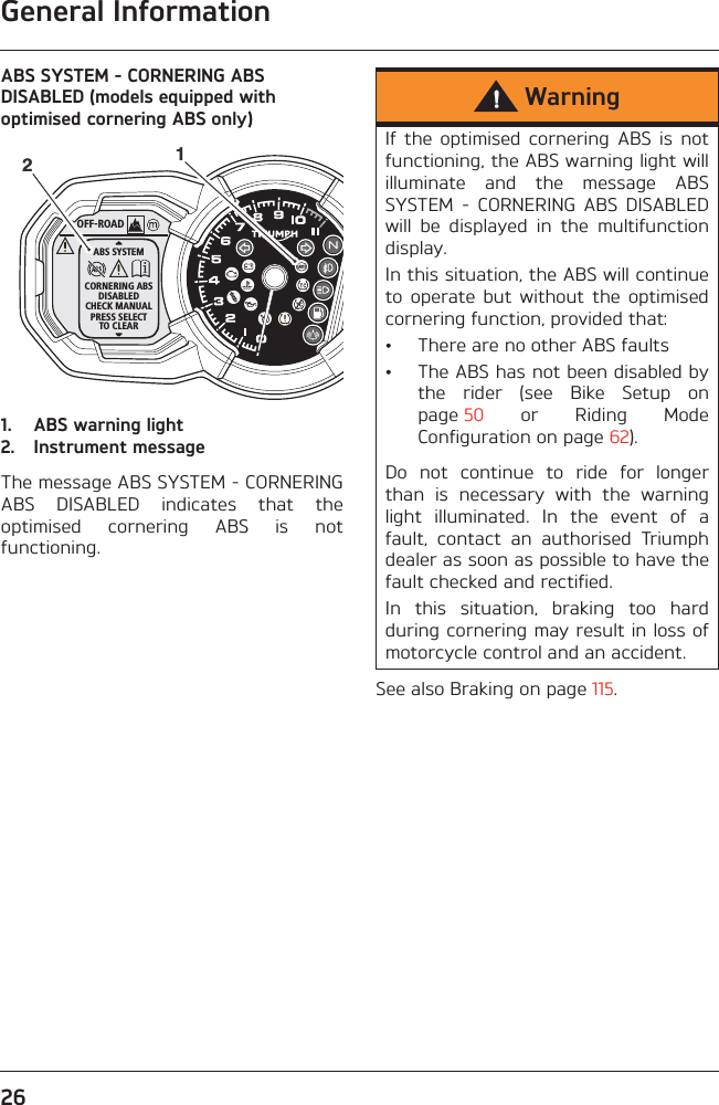 General Information26ABS SYSTEM - CORNERING ABS DISABLED (models equipped with optimised cornering ABS only)1. ABS warning light2. Instrument messageThe message ABS SYSTEM - CORNERINGABS  DISABLED  indicates  that  theoptimised  cornering  ABS  is  notfunctioning.See also Braking on page 115.OFF-ROADABS SYSTEMCORNERING ABSDISABLEDCHECK MANUALPRESS SELECTTO CLEAR12WarningIf  the  optimised  cornering  ABS  is  notfunctioning, the ABS warning light willilluminate  and  the  message  ABSSYSTEM  -  CORNERING  ABS  DISABLEDwill  be  displayed  in  the  multifunctiondisplay.In this situation, the ABS will continueto  operate  but  without  the  optimisedcornering function, provided that:• There are no other ABS faults• The ABS has not been disabled bythe  rider  (see  Bike  Setup  onpage 50  or  Riding  ModeConfiguration on page 62).Do  not  continue  to  ride  for  longerthan  is  necessary  with  the  warninglight  illuminated.  In  the  event  of  afault,  contact  an  authorised  Triumphdealer as soon as possible to have thefault checked and rectified. In  this  situation,  braking  too  hardduring cornering may result in loss ofmotorcycle control and an accident.